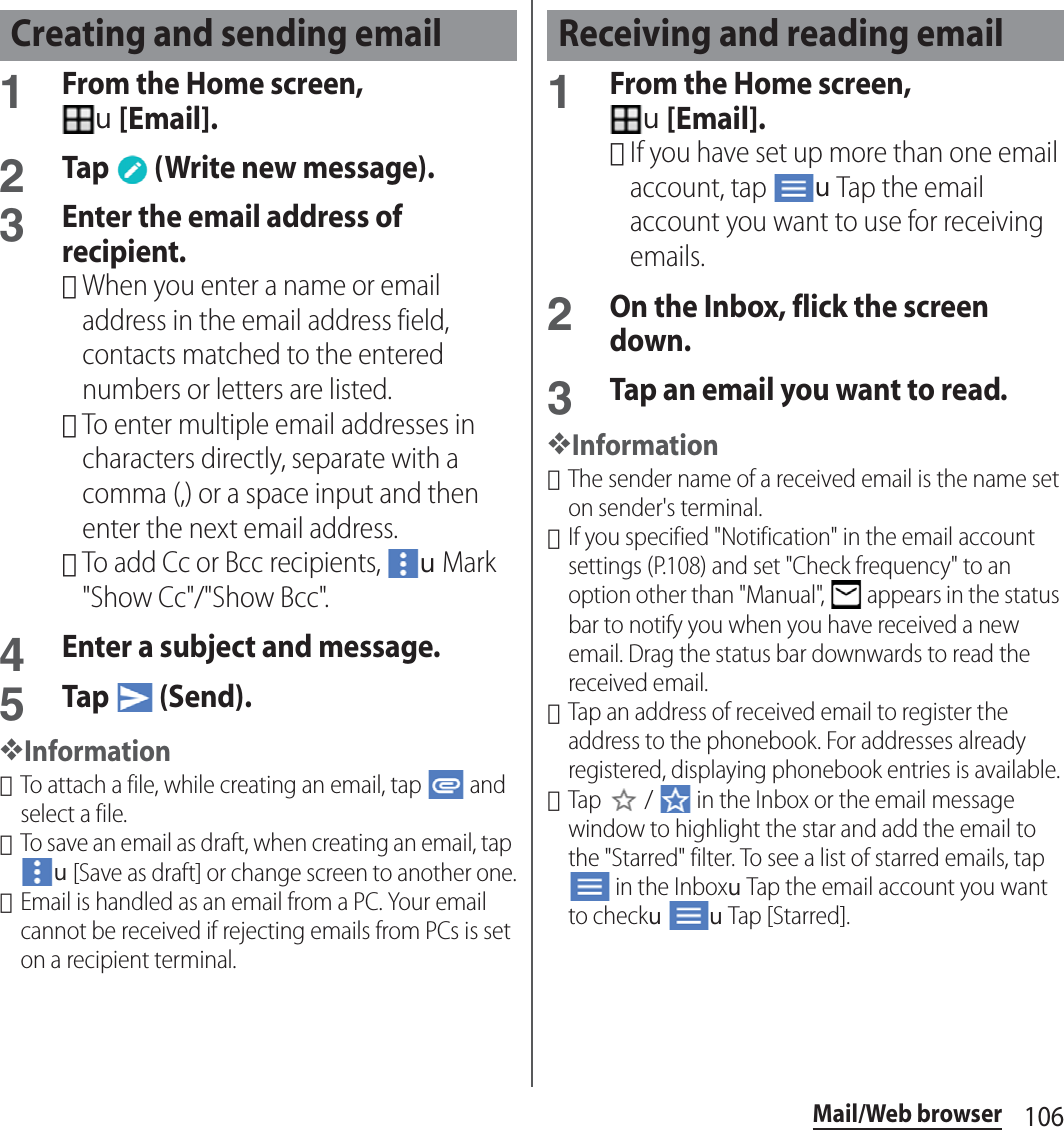 106Mail/Web browser1From the Home screen, u[Email].2Tap   (Write new message).3Enter the email address of recipient.･When you enter a name or email address in the email address field, contacts matched to the entered numbers or letters are listed.･To enter multiple email addresses in characters directly, separate with a comma (,) or a space input and then enter the next email address.･To add Cc or Bcc recipients, uMark &quot;Show Cc&quot;/&quot;Show Bcc&quot;.4Enter a subject and message.5Tap  (Send).❖Information･To attach a file, while creating an email, tap   and select a file.･To save an email as draft, when creating an email, tap u[Save as draft] or change screen to another one.･Email is handled as an email from a PC. Your email cannot be received if rejecting emails from PCs is set on a recipient terminal.1From the Home screen, u[Email].･If you have set up more than one email account, tap uTap the email account you want to use for receiving emails.2On the Inbox, flick the screen down.3Tap an email you want to read.❖Information･The sender name of a received email is the name set on sender&apos;s terminal.･If you specified &quot;Notification&quot; in the email account settings (P.108) and set &quot;Check frequency&quot; to an option other than &quot;Manual&quot;,   appears in the status bar to notify you when you have received a new email. Drag the status bar downwards to read the received email.･Tap an address of received email to register the address to the phonebook. For addresses already registered, displaying phonebook entries is available.･Tap   /   in the Inbox or the email message window to highlight the star and add the email to the &quot;Starred&quot; filter. To see a list of starred emails, tap  in the InboxuTap the email account you want to checkuuTap [Starred].Creating and sending email Receiving and reading email