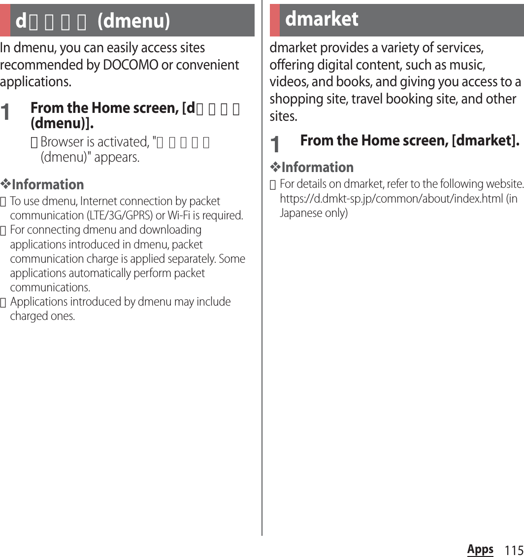 115AppsAppsIn dmenu, you can easily access sites recommended by DOCOMO or convenient applications.1From the Home screen, [dメニュー (dmenu)].･Browser is activated, &quot;ｄメニュー (dmenu)&quot; appears.❖Information･To use dmenu, Internet connection by packet communication (LTE/3G/GPRS) or Wi-Fi is required.･For connecting dmenu and downloading applications introduced in dmenu, packet communication charge is applied separately. Some applications automatically perform packet communications.･Applications introduced by dmenu may include charged ones.dmarket provides a variety of services, offering digital content, such as music, videos, and books, and giving you access to a shopping site, travel booking site, and other sites.1From the Home screen, [dmarket].❖Information･For details on dmarket, refer to the following website.https://d.dmkt-sp.jp/common/about/index.html (in Japanese only)dメニュー (dmenu) dmarket