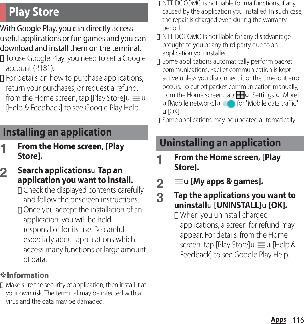 116AppsWith Google Play, you can directly access useful applications or fun games and you can download and install them on the terminal.･To use Google Play, you need to set a Google account (P.181).･For details on how to purchase applications, return your purchases, or request a refund, from the Home screen, tap [Play Store]uu[Help &amp; Feedback] to see Google Play Help.1From the Home screen, [Play Store].2Search applicationsuTap an application you want to install.･Check the displayed contents carefully and follow the onscreen instructions.･Once you accept the installation of an application, you will be held responsible for its use. Be careful especially about applications which access many functions or large amount of data.❖Information･Make sure the security of application, then install it at your own risk. The terminal may be infected with a virus and the data may be damaged.･NTT DOCOMO is not liable for malfunctions, if any, caused by the application you installed. In such case, the repair is charged even during the warranty period.･NTT DOCOMO is not liable for any disadvantage brought to you or any third party due to an application you installed.･Some applications automatically perform packet communications. Packet communication is kept active unless you disconnect it or the time-out error occurs. To cut off packet communication manually, from the Home screen, tap u[Settings]u[More]u[Mobile networks]u for &quot;Mobile data traffic&quot;u[OK].･Some applications may be updated automatically.1From the Home screen, [Play Store].2u[My apps &amp; games].3Tap the applications you want to uninstallu[UNINSTALL]u[OK].･When you uninstall charged applications, a screen for refund may appear. For details, from the Home screen, tap [Play Store]uu[Help &amp; Feedback] to see Google Play Help.Play StoreInstalling an applicationUninstalling an application