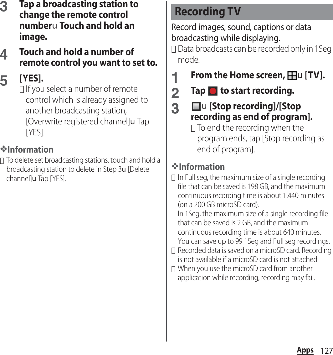 127Apps3Tap a broadcasting station to change the remote control numberuTouch and hold an image.4Touch and hold a number of remote control you want to set to.5[YES].･If you select a number of remote control which is already assigned to another broadcasting station, [Overwrite registered channel]uTap [YES].❖Information･To delete set broadcasting stations, touch and hold a broadcasting station to delete in Step 3u[Delete channel]uTap [ YES].Record images, sound, captions or data broadcasting while displaying.･Data broadcasts can be recorded only in 1Seg mode.1From the Home screen, u[TV].2Tap   to start recording.3u[Stop recording]/[Stop recording as end of program].･To end the recording when the program ends, tap [Stop recording as end of program].❖Information･In Full seg, the maximum size of a single recording file that can be saved is 198 GB, and the maximum continuous recording time is about 1,440 minutes (on a 200 GB microSD card).In 1Seg, the maximum size of a single recording file that can be saved is 2 GB, and the maximum continuous recording time is about 640 minutes.You can save up to 99 1Seg and Full seg recordings.･Recorded data is saved on a microSD card. Recording is not available if a microSD card is not attached.･When you use the microSD card from another application while recording, recording may fail.Recording TV