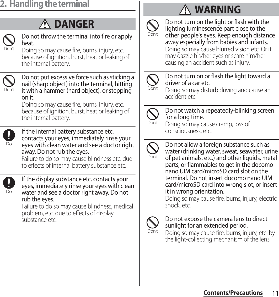 11Contents/Precautions2. Handling the terminal DANGERDo not throw the terminal into fire or apply heat.Doing so may cause fire, burns, injury, etc. because of ignition, burst, heat or leaking of the internal battery.Do not put excessive force such as sticking a nail (sharp object) into the terminal, hitting it with a hammer (hard object), or stepping on it.Doing so may cause fire, burns, injury, etc. because of ignition, burst, heat or leaking of the internal battery.If the internal battery substance etc. contacts your eyes, immediately rinse your eyes with clean water and see a doctor right away. Do not rub the eyes.Failure to do so may cause blindness etc. due to effects of internal battery substance etc.If the display substance etc. contacts your eyes, immediately rinse your eyes with clean water and see a doctor right away. Do not rub the eyes.Failure to do so may cause blindness, medical problem, etc. due to effects of display substance etc. WARNINGDo not turn on the light or flash with the lighting luminescence part close to the other people&apos;s eyes. Keep enough distance away especially from babies and infants.Doing so may cause blurred vision etc. Or it may dazzle his/her eyes or scare him/her causing an accident such as injury.Do not turn on or flash the light toward a driver of a car etc.Doing so may disturb driving and cause an accident etc.Do not watch a repeatedly-blinking screen for a long time.Doing so may cause cramp, loss of consciousness, etc.Do not allow a foreign substance such as water (drinking water, sweat, seawater, urine of pet animals, etc.) and other liquids, metal parts, or flammables to get in the docomo nano UIM card/microSD card slot on the terminal. Do not insert docomo nano UIM card/microSD card into wrong slot, or insert it in wrong orientation.Doing so may cause fire, burns, injury, electric shock, etc.Do not expose the camera lens to direct sunlight for an extended period.Doing so may cause fire, burns, injury, etc. by the light-collecting mechanism of the lens.Don’tDon’tDoDoDon’tDon’tDon’tDon’tDon’t