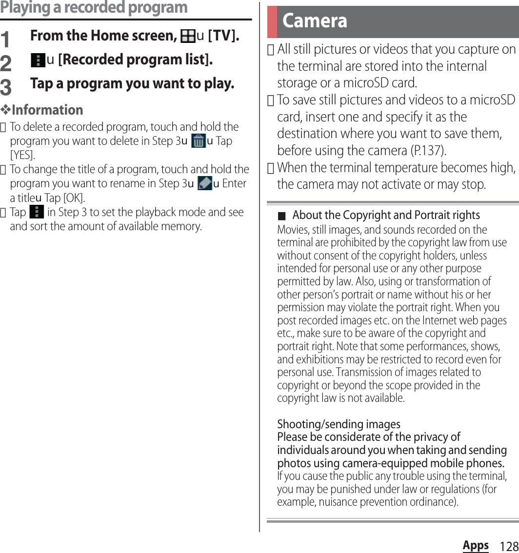 128AppsPlaying a recorded program1From the Home screen, u[TV].2u[Recorded program list].3Tap a program you want to play.❖Information･To delete a recorded program, touch and hold the program you want to delete in Step 3uuTap [YES].･To change the title of a program, touch and hold the program you want to rename in Step 3uuEnter a titleuTap [OK].･Tap   in Step 3 to set the playback mode and see and sort the amount of available memory.･All still pictures or videos that you capture on the terminal are stored into the internal storage or a microSD card.･To save still pictures and videos to a microSD card, insert one and specify it as the destination where you want to save them, before using the camera (P.137).･When the terminal temperature becomes high, the camera may not activate or may stop.■About the Copyright and Portrait rightsMovies, still images, and sounds recorded on the terminal are prohibited by the copyright law from use without consent of the copyright holders, unless intended for personal use or any other purpose permitted by law. Also, using or transformation of other person’s portrait or name without his or her permission may violate the portrait right. When you post recorded images etc. on the Internet web pages etc., make sure to be aware of the copyright and portrait right. Note that some performances, shows, and exhibitions may be restricted to record even for personal use. Transmission of images related to copyright or beyond the scope provided in the copyright law is not available.Shooting/sending imagesPlease be considerate of the privacy of individuals around you when taking and sending photos using camera-equipped mobile phones.If you cause the public any trouble using the terminal, you may be punished under law or regulations (for example, nuisance prevention ordinance).Camera