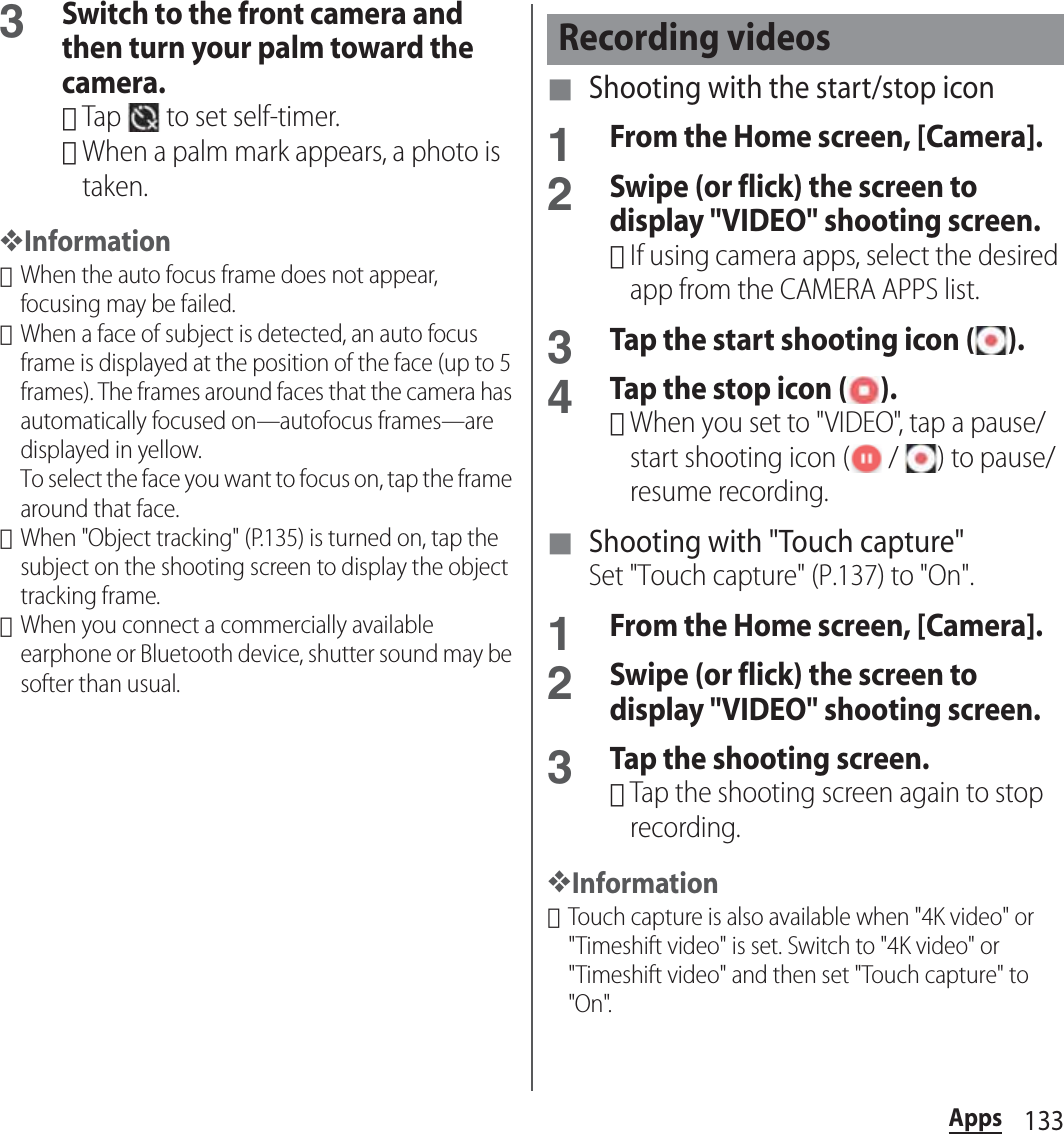 133Apps3Switch to the front camera and then turn your palm toward the camera.･Tap   to set self-timer.･When a palm mark appears, a photo is taken.❖Information･When the auto focus frame does not appear, focusing may be failed.･When a face of subject is detected, an auto focus frame is displayed at the position of the face (up to 5 frames). The frames around faces that the camera has automatically focused on—autofocus frames—are displayed in yellow.To select the face you want to focus on, tap the frame around that face.･When &quot;Object tracking&quot; (P.135) is turned on, tap the subject on the shooting screen to display the object tracking frame.･When you connect a commercially available earphone or Bluetooth device, shutter sound may be softer than usual.■ Shooting with the start/stop icon1From the Home screen, [Camera].2Swipe (or flick) the screen to display &quot;VIDEO&quot; shooting screen.･If using camera apps, select the desired app from the CAMERA APPS list.3Tap the start shooting icon ( ).4Tap the stop icon ( ).･When you set to &quot;VIDEO&quot;, tap a pause/start shooting icon (  /  ) to pause/resume recording.■ Shooting with &quot;Touch capture&quot;Set &quot;Touch capture&quot; (P.137) to &quot;On&quot;.1From the Home screen, [Camera].2Swipe (or flick) the screen to display &quot;VIDEO&quot; shooting screen.3Tap the shooting screen.･Tap the shooting screen again to stop recording.❖Information･Touch capture is also available when &quot;4K video&quot; or &quot;Timeshift video&quot; is set. Switch to &quot;4K video&quot; or &quot;Timeshift video&quot; and then set &quot;Touch capture&quot; to &quot;On&quot;.Recording videos