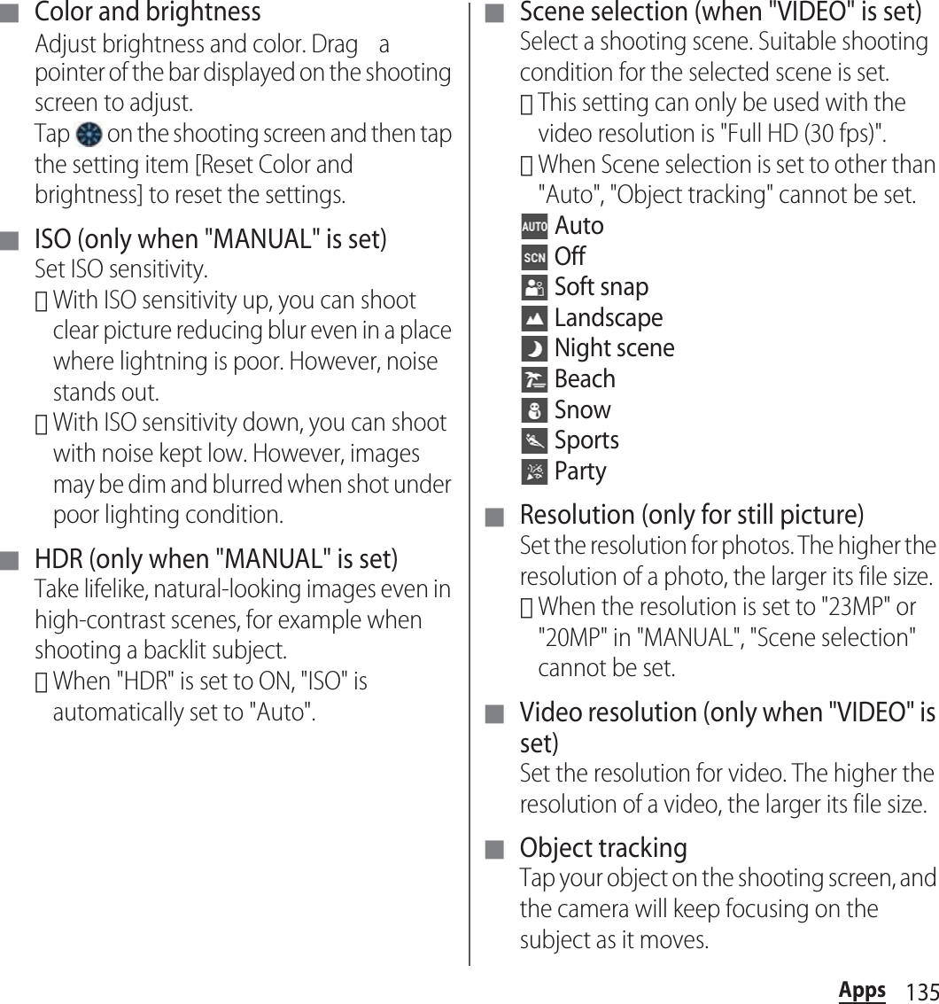 135Apps■ Color and brightnessAdjust brightness and color. Drag a pointer of the bar displayed on the shooting screen to adjust.Tap   on the shooting screen and then tap the setting item [Reset Color and brightness] to reset the settings.■ ISO (only when &quot;MANUAL&quot; is set)Set ISO sensitivity.･With ISO sensitivity up, you can shoot clear picture reducing blur even in a place where lightning is poor. However, noise stands out.･With ISO sensitivity down, you can shoot with noise kept low. However, images may be dim and blurred when shot under poor lighting condition.■ HDR (only when &quot;MANUAL&quot; is set)Take lifelike, natural-looking images even in high-contrast scenes, for example when shooting a backlit subject.･When &quot;HDR&quot; is set to ON, &quot;ISO&quot; is automatically set to &quot;Auto&quot;.■ Scene selection (when &quot;VIDEO&quot; is set)Select a shooting scene. Suitable shooting condition for the selected scene is set.･This setting can only be used with the video resolution is &quot;Full HD (30 fps)&quot;.･When Scene selection is set to other than &quot;Auto&quot;, &quot;Object tracking&quot; cannot be set. Auto Off Soft snap Landscape Night scene Beach Snow Sports Party■ Resolution (only for still picture)Set the resolution for photos. The higher the resolution of a photo, the larger its file size.･When the resolution is set to &quot;23MP&quot; or &quot;20MP&quot; in &quot;MANUAL&quot;, &quot;Scene selection&quot; cannot be set.■ Video resolution (only when &quot;VIDEO&quot; is set)Set the resolution for video. The higher the resolution of a video, the larger its file size.■ Object trackingTap your object on the shooting screen, and the camera will keep focusing on the subject as it moves.