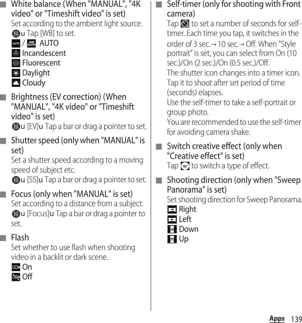 139Apps■ White balance (When &quot;MANUAL&quot;, &quot;4K video&quot; or &quot;Timeshift video&quot; is set)Set according to the ambient light source.uTap [WB] to set. /    AUTO Incandescent Fluorescent Daylight Cloudy■ Brightness (EV correction) (When &quot;MANUAL&quot;, &quot;4K video&quot; or &quot;Timeshift video&quot; is set)u[EV]uTap a bar or drag a pointer to set.■ Shutter speed (only when &quot;MANUAL&quot; is set)Set a shutter speed according to a moving speed of subject etc.u[SS]uTap a bar or drag a pointer to set.■ Focus (only when &quot;MANUAL&quot; is set)Set according to a distance from a subject.u[Focus]uTap a bar or drag a pointer to set.■ FlashSet whether to use flash when shooting video in a backlit or dark scene. On Off■ Self-timer (only for shooting with Front camera)Tap   to set a number of seconds for self-timer. Each time you tap, it switches in the order of 3 sec.→10 sec.→Off. When &quot;Style portrait&quot; is set, you can select from On (10 sec.)/On (2 sec.)/On (0.5 sec.)/Off.The shutter icon changes into a timer icon. Tap it to shoot after set period of time (seconds) elapses.Use the self-timer to take a self-portrait or group photo.You are recommended to use the self-timer for avoiding camera shake.■ Switch creative effect (only when &quot;Creative effect&quot; is set)Tap   to switch a type of effect.■ Shooting direction (only when &quot;Sweep Panorama&quot; is set)Set shooting direction for Sweep Panorama. Right Left Down Up