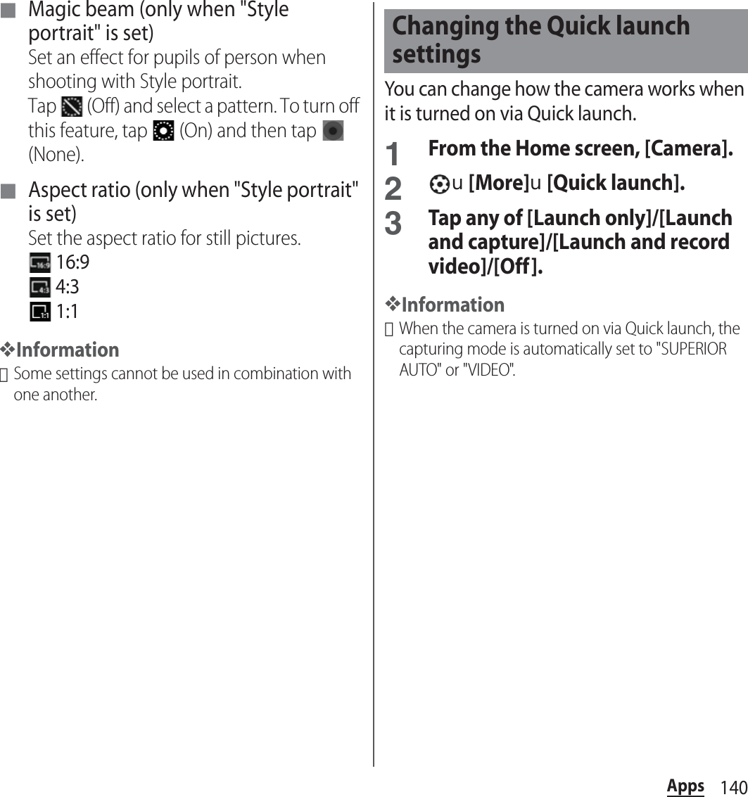 140Apps■ Magic beam (only when &quot;Style portrait&quot; is set)Set an effect for pupils of person when shooting with Style portrait.Tap   (Off) and select a pattern. To turn off this feature, tap   (On) and then tap   (None).■ Aspect ratio (only when &quot;Style portrait&quot; is set)Set the aspect ratio for still pictures. 16:9 4:3 1:1❖Information･Some settings cannot be used in combination with one another.You can change how the camera works when it is turned on via Quick launch.1From the Home screen, [Camera].2u[More]u[Quick launch].3Tap any of [Launch only]/[Launch and capture]/[Launch and record video]/[Off].❖Information･When the camera is turned on via Quick launch, the capturing mode is automatically set to &quot;SUPERIOR AUTO&quot; or &quot;VIDEO&quot;.Changing the Quick launch settings