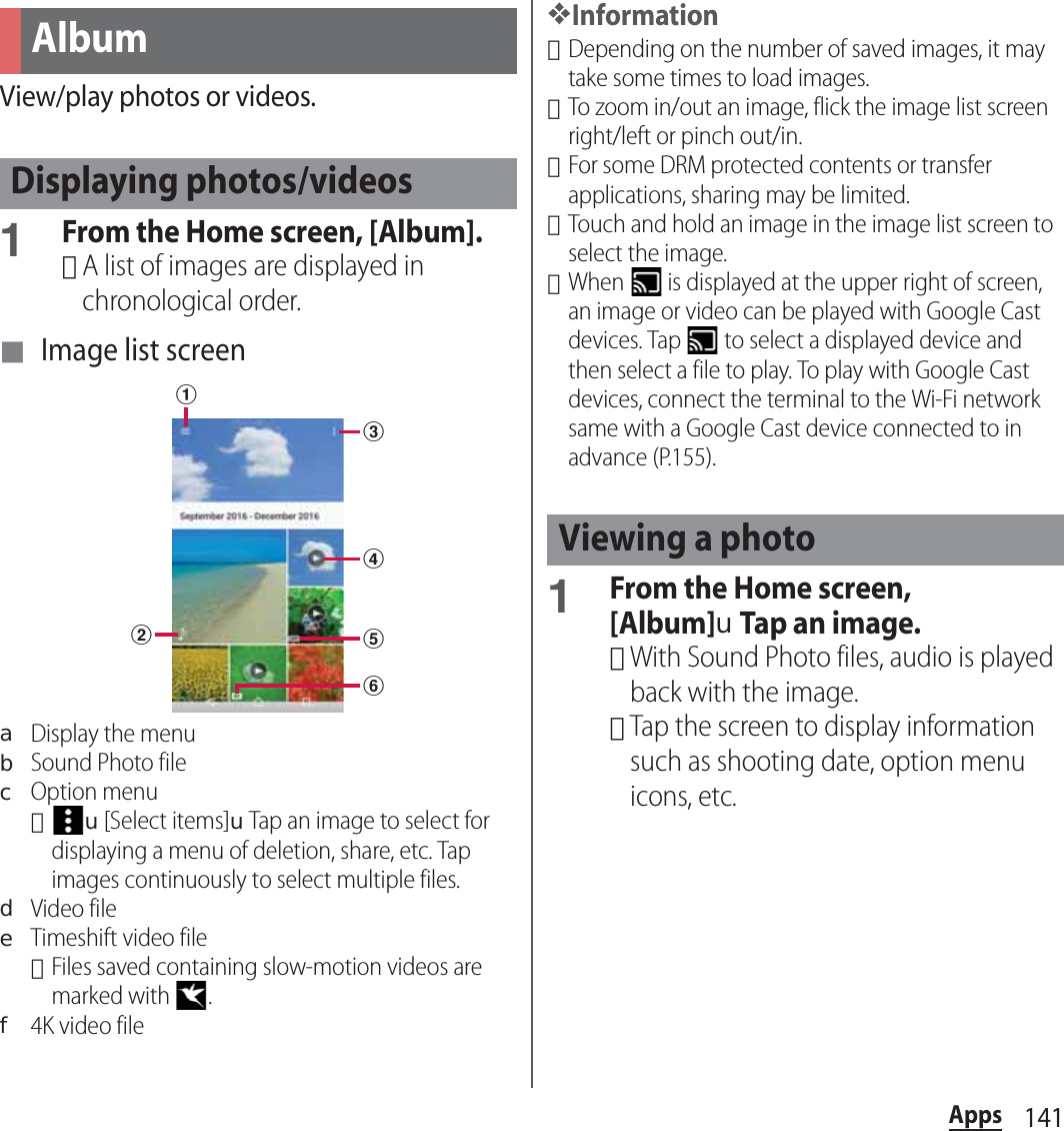 141AppsView/play photos or videos.1From the Home screen, [Album].･A list of images are displayed in chronological order.■ Image list screenaDisplay the menubSound Photo filecOption menu･u[Select items]uTap an image to select for displaying a menu of deletion, share, etc. Tap images continuously to select multiple files.dVideo fileeTimeshift video file･Files saved containing slow-motion videos are marked with  .f4K video file❖Information･Depending on the number of saved images, it may take some times to load images.･To zoom in/out an image, flick the image list screen right/left or pinch out/in.･For some DRM protected contents or transfer applications, sharing may be limited.･Touch and hold an image in the image list screen to select the image.･When   is displayed at the upper right of screen, an image or video can be played with Google Cast devices. Tap   to select a displayed device and then select a file to play. To play with Google Cast devices, connect the terminal to the Wi-Fi network same with a Google Cast device connected to in advance (P.155).1From the Home screen, [Album]uTap an image.･With Sound Photo files, audio is played back with the image.･Tap the screen to display information such as shooting date, option menu icons, etc.AlbumDisplaying photos/videosbdcefaViewing a photo