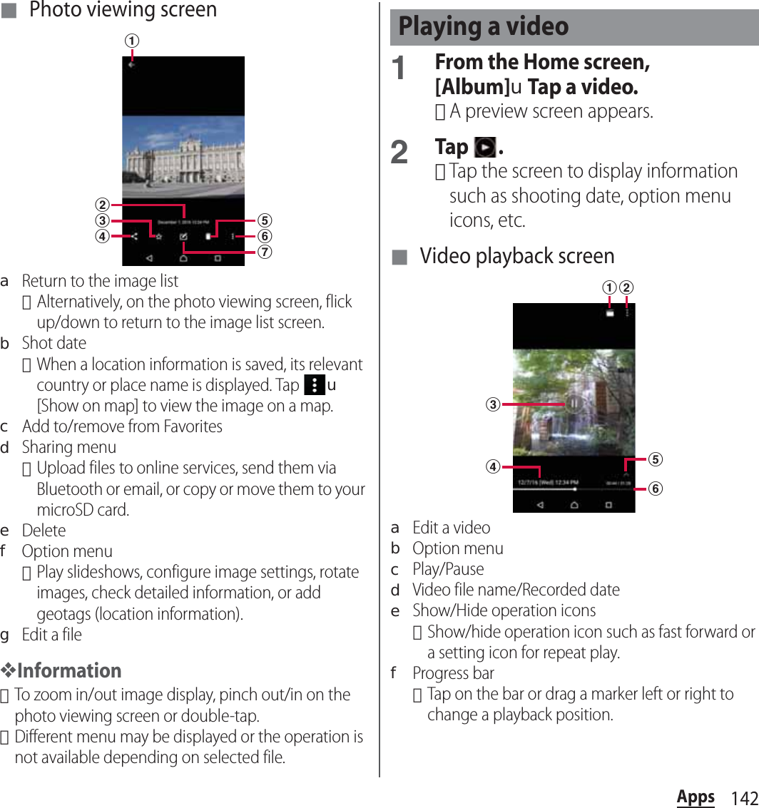 142Apps■ Photo viewing screenaReturn to the image list･Alternatively, on the photo viewing screen, flick up/down to return to the image list screen.bShot date･When a location information is saved, its relevant country or place name is displayed. Tap u[Show on map] to view the image on a map.cAdd to/remove from FavoritesdSharing menu･Upload files to online services, send them via Bluetooth or email, or copy or move them to your microSD card.eDeletefOption menu･Play slideshows, configure image settings, rotate images, check detailed information, or add geotags (location information).gEdit a file❖Information･To zoom in/out image display, pinch out/in on the photo viewing screen or double-tap.･Different menu may be displayed or the operation is not available depending on selected file.1From the Home screen, [Album]uTap a video.･A preview screen appears.2Tap .･Tap the screen to display information such as shooting date, option menu icons, etc.■ Video playback screenaEdit a videobOption menucPlay/PausedVideo file name/Recorded dateeShow/Hide operation icons･Show/hide operation icon such as fast forward or a setting icon for repeat play.fProgress bar･Tap on the bar or drag a marker left or right to change a playback position.abcdfegPlaying a videoabcdfe