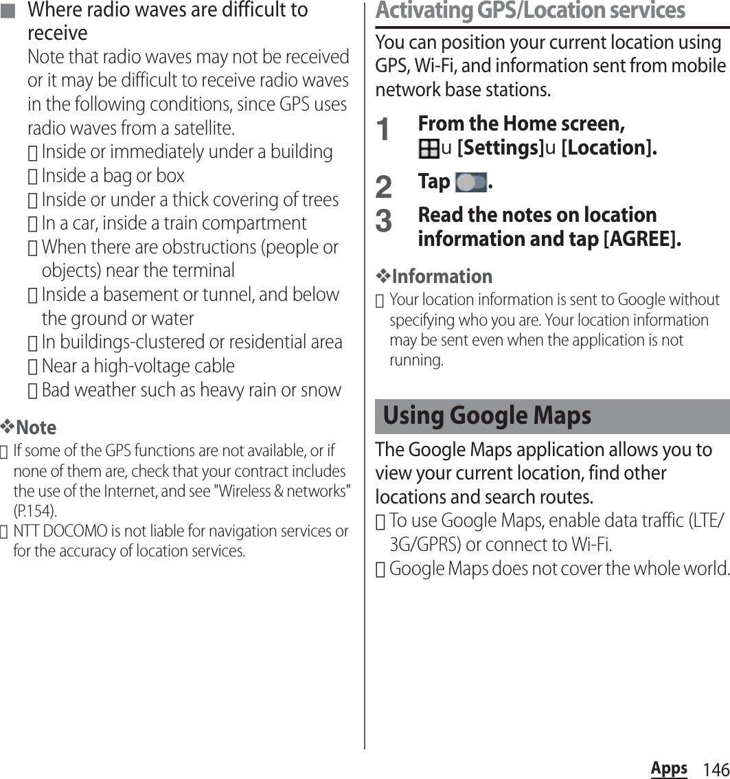 146Apps■ Where radio waves are difficult to receiveNote that radio waves may not be received or it may be difficult to receive radio waves in the following conditions, since GPS uses radio waves from a satellite.･Inside or immediately under a building･Inside a bag or box･Inside or under a thick covering of trees･In a car, inside a train compartment･When there are obstructions (people or objects) near the terminal･Inside a basement or tunnel, and below the ground or water･In buildings-clustered or residential area･Near a high-voltage cable･Bad weather such as heavy rain or snow❖Note･If some of the GPS functions are not available, or if none of them are, check that your contract includes the use of the Internet, and see &quot;Wireless &amp; networks&quot; (P.154).･NTT DOCOMO is not liable for navigation services or for the accuracy of location services.Activating GPS/Location servicesYou can position your current location using GPS, Wi-Fi, and information sent from mobile network base stations.1From the Home screen, u[Settings]u[Location].2Tap .3Read the notes on location information and tap [AGREE].❖Information･Your location information is sent to Google without specifying who you are. Your location information may be sent even when the application is not running.The Google Maps application allows you to view your current location, find other locations and search routes.･To use Google Maps, enable data traffic (LTE/3G/GPRS) or connect to Wi-Fi.･Google Maps does not cover the whole world.Using Google Maps