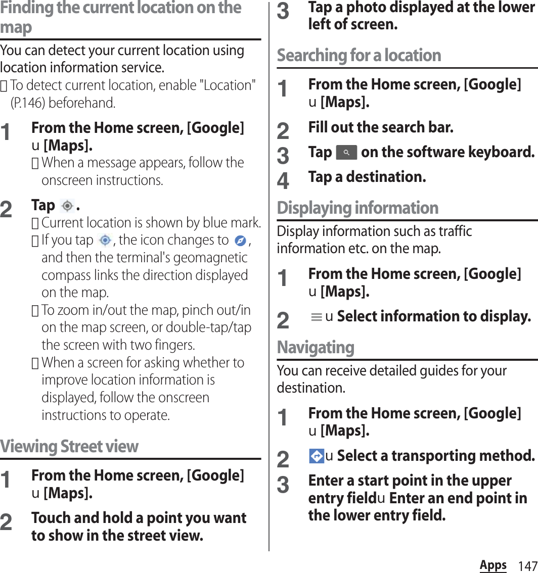 147AppsFinding the current location on the mapYou can detect your current location using location information service.･To detect current location, enable &quot;Location&quot; (P.146) beforehand.1From the Home screen, [Google]u[Maps].･When a message appears, follow the onscreen instructions.2Tap .･Current location is shown by blue mark.･If you tap  , the icon changes to  , and then the terminal&apos;s geomagnetic compass links the direction displayed on the map.･To zoom in/out the map, pinch out/in on the map screen, or double-tap/tap  the screen with two fingers.･When a screen for asking whether to improve location information is displayed, follow the onscreen instructions to operate.Viewing Street view1From the Home screen, [Google]u[Maps].2Touch and hold a point you want to show in the street view.3Tap a photo displayed at the lower left of screen.Searching for a location1From the Home screen, [Google]u[Maps].2Fill out the search bar.3Tap   on the software keyboard.4Tap a destination.Displaying informationDisplay information such as traffic information etc. on the map.1From the Home screen, [Google]u[Maps].2uSelect information to display.NavigatingYou can receive detailed guides for your destination.1From the Home screen, [Google]u[Maps].2uSelect a transporting method.3Enter a start point in the upper entry fielduEnter an end point in the lower entry field.