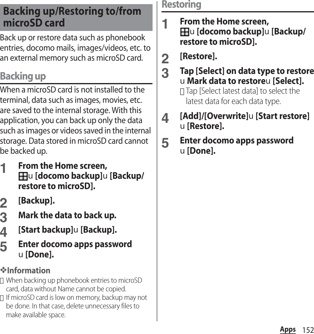 152AppsBack up or restore data such as phonebook entries, docomo mails, images/videos, etc. to an external memory such as microSD card.Backing upWhen a microSD card is not installed to the terminal, data such as images, movies, etc. are saved to the internal storage. With this application, you can back up only the data such as images or videos saved in the internal storage. Data stored in microSD card cannot be backed up.1From the Home screen, u[docomo backup]u[Backup/restore to microSD].2[Backup].3Mark the data to back up.4[Start backup]u[Backup].5Enter docomo apps passwordu[Done].❖Information･When backing up phonebook entries to microSD card, data without Name cannot be copied.･If microSD card is low on memory, backup may not be done. In that case, delete unnecessary files to make available space.Restoring1From the Home screen, u[docomo backup]u[Backup/restore to microSD].2[Restore].3Tap [Select] on data type to restoreuMark data to restoreu[Select].･Tap [Select latest data] to select the latest data for each data type.4[Add]/[Overwrite]u[Start restore]u[Restore].5Enter docomo apps passwordu[Done].Backing up/Restoring to/from microSD card