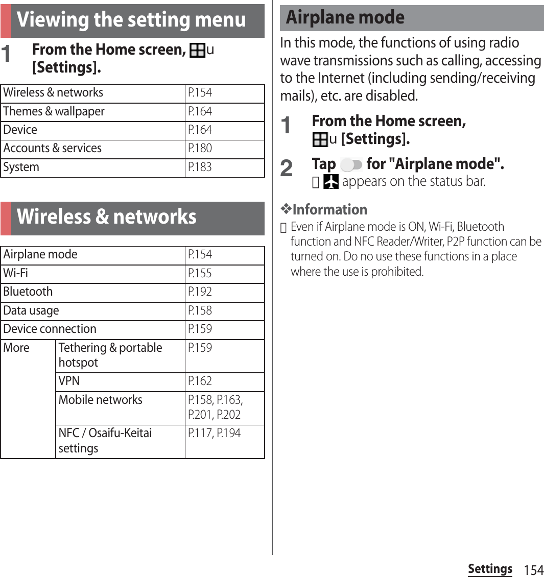 154SettingsSettings1From the Home screen, u[Settings].In this mode, the functions of using radio wave transmissions such as calling, accessing to the Internet (including sending/receiving mails), etc. are disabled.1From the Home screen, u[Settings].2Tap   for &quot;Airplane mode&quot;.･ appears on the status bar.❖Information･Even if Airplane mode is ON, Wi-Fi, Bluetooth function and NFC Reader/Writer, P2P function can be turned on. Do no use these functions in a place where the use is prohibited.Viewing the setting menuWireless &amp; networksP. 1 5 4Themes &amp; wallpaperP. 1 6 4DeviceP. 1 6 4Accounts &amp; servicesP. 1 8 0SystemP. 1 8 3Wireless &amp; networksAirplane modeP. 1 5 4Wi-FiP. 1 5 5BluetoothP. 1 9 2Data usageP. 1 5 8Device connectionP. 1 5 9More Tethering &amp; portable hotspotP. 1 5 9VPNP. 1 6 2Mobile networksP.158, P.163, P.201, P.202NFC / Osaifu-Keitai settingsP.117, P.194Airplane mode