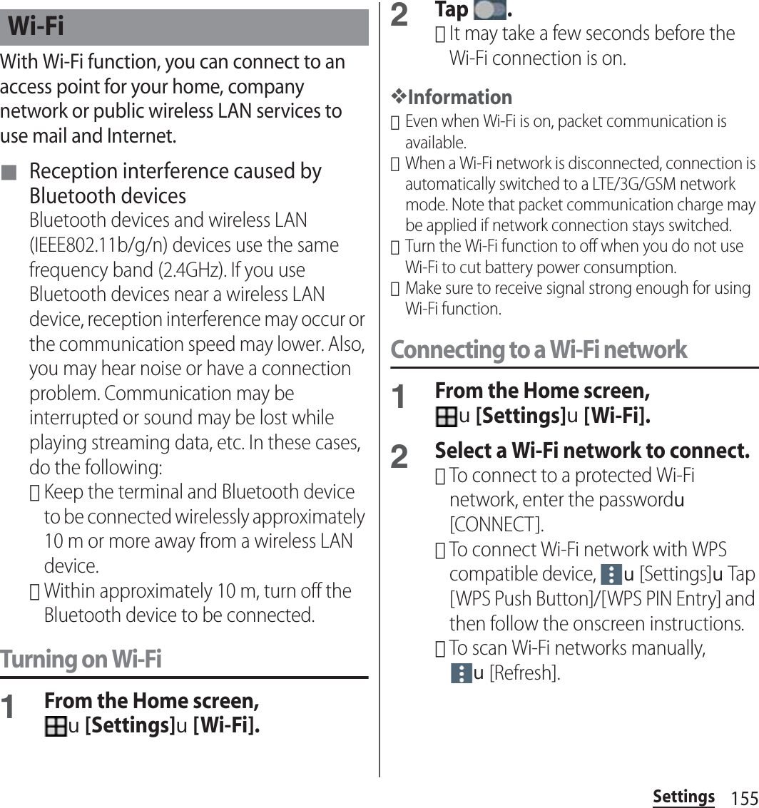 155SettingsWith Wi-Fi function, you can connect to an access point for your home, company network or public wireless LAN services to use mail and Internet.■ Reception interference caused by Bluetooth devicesBluetooth devices and wireless LAN (IEEE802.11b/g/n) devices use the same frequency band (2.4GHz). If you use Bluetooth devices near a wireless LAN device, reception interference may occur or the communication speed may lower. Also, you may hear noise or have a connection problem. Communication may be interrupted or sound may be lost while playing streaming data, etc. In these cases, do the following:･Keep the terminal and Bluetooth device to be connected wirelessly approximately 10 m or more away from a wireless LAN device.･Within approximately 10 m, turn off the Bluetooth device to be connected.Turning on Wi-Fi1From the Home screen, u[Settings]u[Wi-Fi].2Tap .･It may take a few seconds before the Wi-Fi connection is on.❖Information･Even when Wi-Fi is on, packet communication is available.･When a Wi-Fi network is disconnected, connection is automatically switched to a LTE/3G/GSM network mode. Note that packet communication charge may be applied if network connection stays switched.･Turn the Wi-Fi function to off when you do not use Wi-Fi to cut battery power consumption.･Make sure to receive signal strong enough for using Wi-Fi function.Connecting to a Wi-Fi network1From the Home screen, u[Settings]u[Wi-Fi].2Select a Wi-Fi network to connect.･To connect to a protected Wi-Fi network, enter the passwordu[CONNECT].･To connect Wi-Fi network with WPS compatible device, u[Settings]uTap [WPS Push Button]/[WPS PIN Entry] and then follow the onscreen instructions.･To scan Wi-Fi networks manually, u[Refresh].Wi-Fi