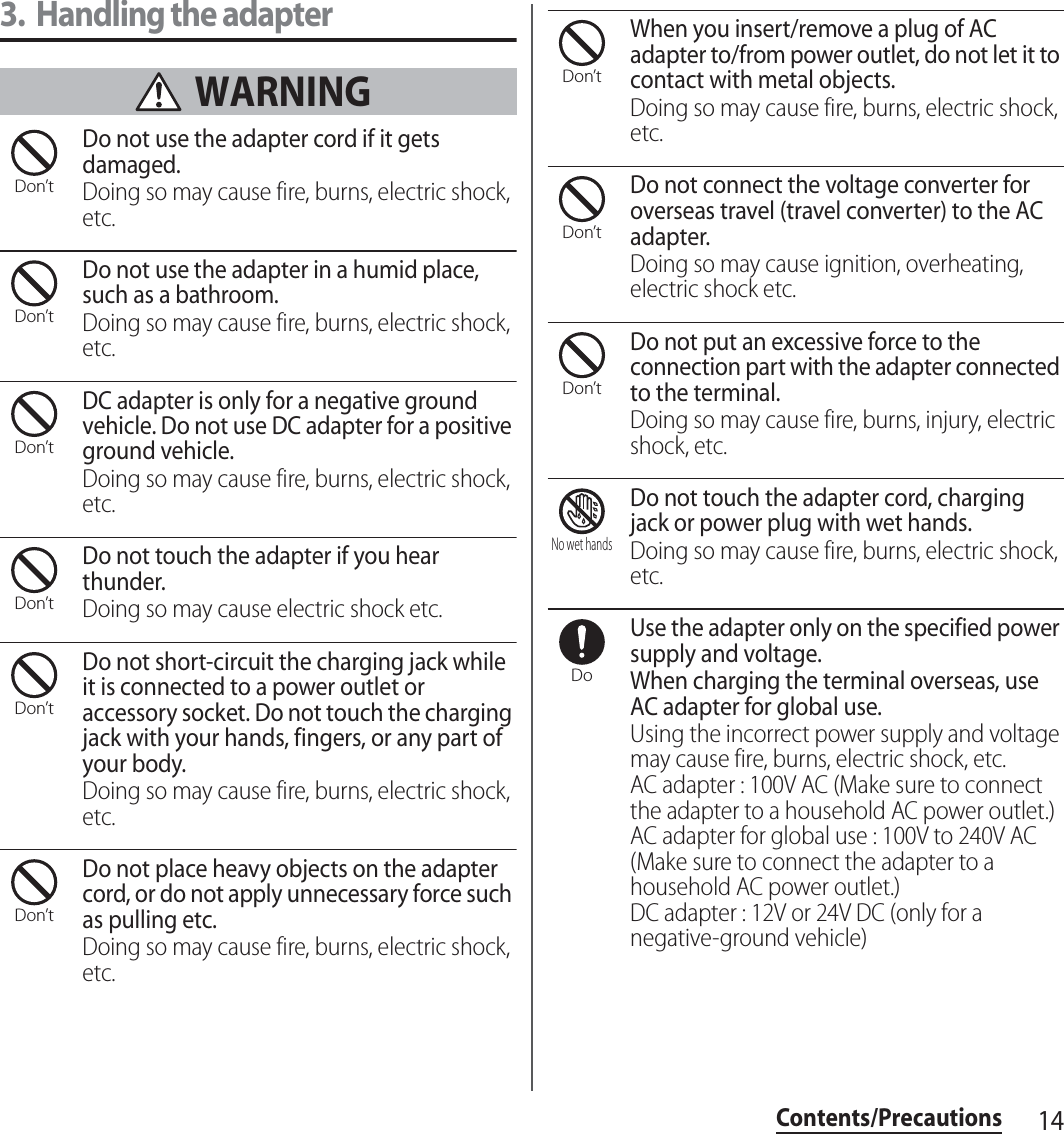 14Contents/Precautions3. Handling the adapter WARNINGDo not use the adapter cord if it gets damaged.Doing so may cause fire, burns, electric shock, etc.Do not use the adapter in a humid place, such as a bathroom.Doing so may cause fire, burns, electric shock, etc.DC adapter is only for a negative ground vehicle. Do not use DC adapter for a positive ground vehicle.Doing so may cause fire, burns, electric shock, etc.Do not touch the adapter if you hear thunder.Doing so may cause electric shock etc.Do not short-circuit the charging jack while it is connected to a power outlet or accessory socket. Do not touch the charging jack with your hands, fingers, or any part of your body.Doing so may cause fire, burns, electric shock, etc.Do not place heavy objects on the adapter cord, or do not apply unnecessary force such as pulling etc.Doing so may cause fire, burns, electric shock, etc.When you insert/remove a plug of AC adapter to/from power outlet, do not let it to contact with metal objects.Doing so may cause fire, burns, electric shock, etc.Do not connect the voltage converter for overseas travel (travel converter) to the AC adapter.Doing so may cause ignition, overheating, electric shock etc.Do not put an excessive force to the connection part with the adapter connected to the terminal.Doing so may cause fire, burns, injury, electric shock, etc.Do not touch the adapter cord, charging jack or power plug with wet hands.Doing so may cause fire, burns, electric shock, etc.Use the adapter only on the specified power supply and voltage.When charging the terminal overseas, use AC adapter for global use.Using the incorrect power supply and voltage may cause fire, burns, electric shock, etc.AC adapter : 100V AC (Make sure to connect the adapter to a household AC power outlet.)AC adapter for global use : 100V to 240V AC (Make sure to connect the adapter to a household AC power outlet.)DC adapter : 12V or 24V DC (only for a negative-ground vehicle)Don’tDon’tDon’tDon’tDon’tDon’tDon’tDon’tDon’tNo wet handsDo