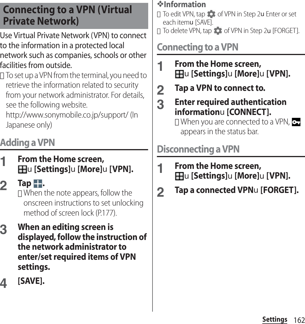 162SettingsUse Virtual Private Network (VPN) to connect to the information in a protected local network such as companies, schools or other facilities from outside.･To set up a VPN from the terminal, you need to retrieve the information related to security from your network administrator. For details, see the following website.http://www.sonymobile.co.jp/support/ (In Japanese only) Adding a VPN1From the Home screen, u[Settings]u[More]u[VPN].2Tap .･When the note appears, follow the onscreen instructions to set unlocking method of screen lock (P.177).3When an editing screen is displayed, follow the instruction of the network administrator to enter/set required items of VPN settings.4[SAVE].❖Information･To edit VPN, tap   of VPN in Step 2uEnter or set each itemu[SAVE].･To delete VPN, tap   of VPN in Step 2u[FORGET].Connecting to a VPN1From the Home screen, u[Settings]u[More]u[VPN].2Tap a VPN to connect to.3Enter required authentication informationu[CONNECT].･When you are connected to a VPN,   appears in the status bar.Disconnecting a VPN1From the Home screen, u[Settings]u[More]u[VPN].2Tap a connected VPNu[FORGET].Connecting to a VPN (Virtual Private Network)