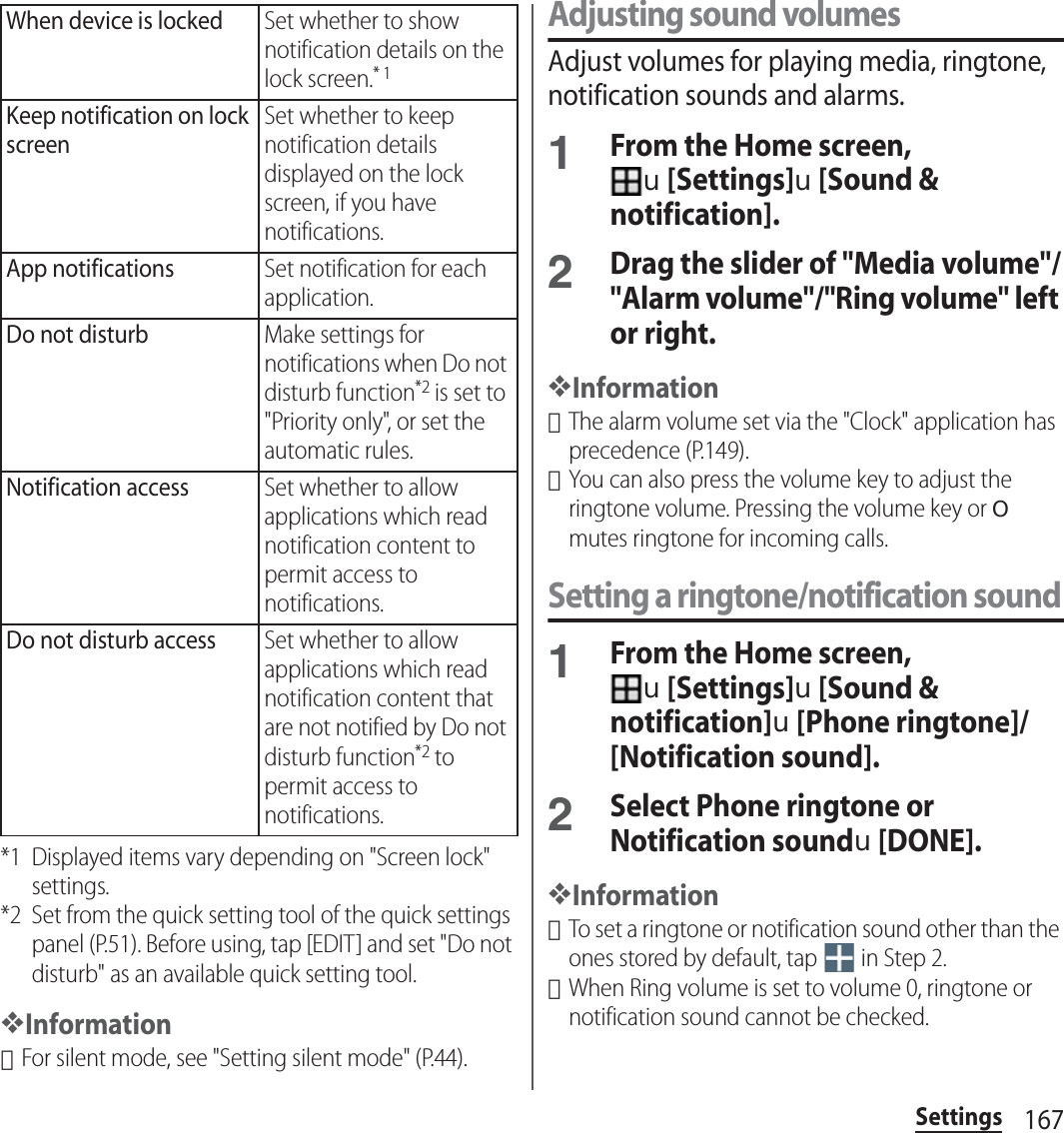 167Settings*1 Displayed items vary depending on &quot;Screen lock&quot; settings.*2 Set from the quick setting tool of the quick settings panel (P.51). Before using, tap [EDIT] and set &quot;Do not disturb&quot; as an available quick setting tool.❖Information･For silent mode, see &quot;Setting silent mode&quot; (P.44).Adjusting sound volumesAdjust volumes for playing media, ringtone, notification sounds and alarms.1From the Home screen, u[Settings]u[Sound &amp; notification].2Drag the slider of &quot;Media volume&quot;/&quot;Alarm volume&quot;/&quot;Ring volume&quot; left or right.❖Information･The alarm volume set via the &quot;Clock&quot; application has precedence (P.149).･You can also press the volume key to adjust the ringtone volume. Pressing the volume key or O mutes ringtone for incoming calls.Setting a ringtone/notification sound1From the Home screen, u[Settings]u[Sound &amp; notification]u[Phone ringtone]/[Notification sound].2Select Phone ringtone or Notification soundu[DONE].❖Information･To set a ringtone or notification sound other than the ones stored by default, tap   in Step 2.･When Ring volume is set to volume 0, ringtone or notification sound cannot be checked.When device is lockedSet whether to show notification details on the lock screen.* 1Keep notification on lock screenSet whether to keep notification details displayed on the lock screen, if you have notifications.App notificationsSet notification for each application.Do not disturbMake settings for notifications when Do not disturb function*2 is set to &quot;Priority only&quot;, or set the automatic rules.Notification accessSet whether to allow applications which read notification content to permit access to notifications.Do not disturb accessSet whether to allow applications which read notification content that are not notified by Do not disturb function*2 to permit access to notifications.