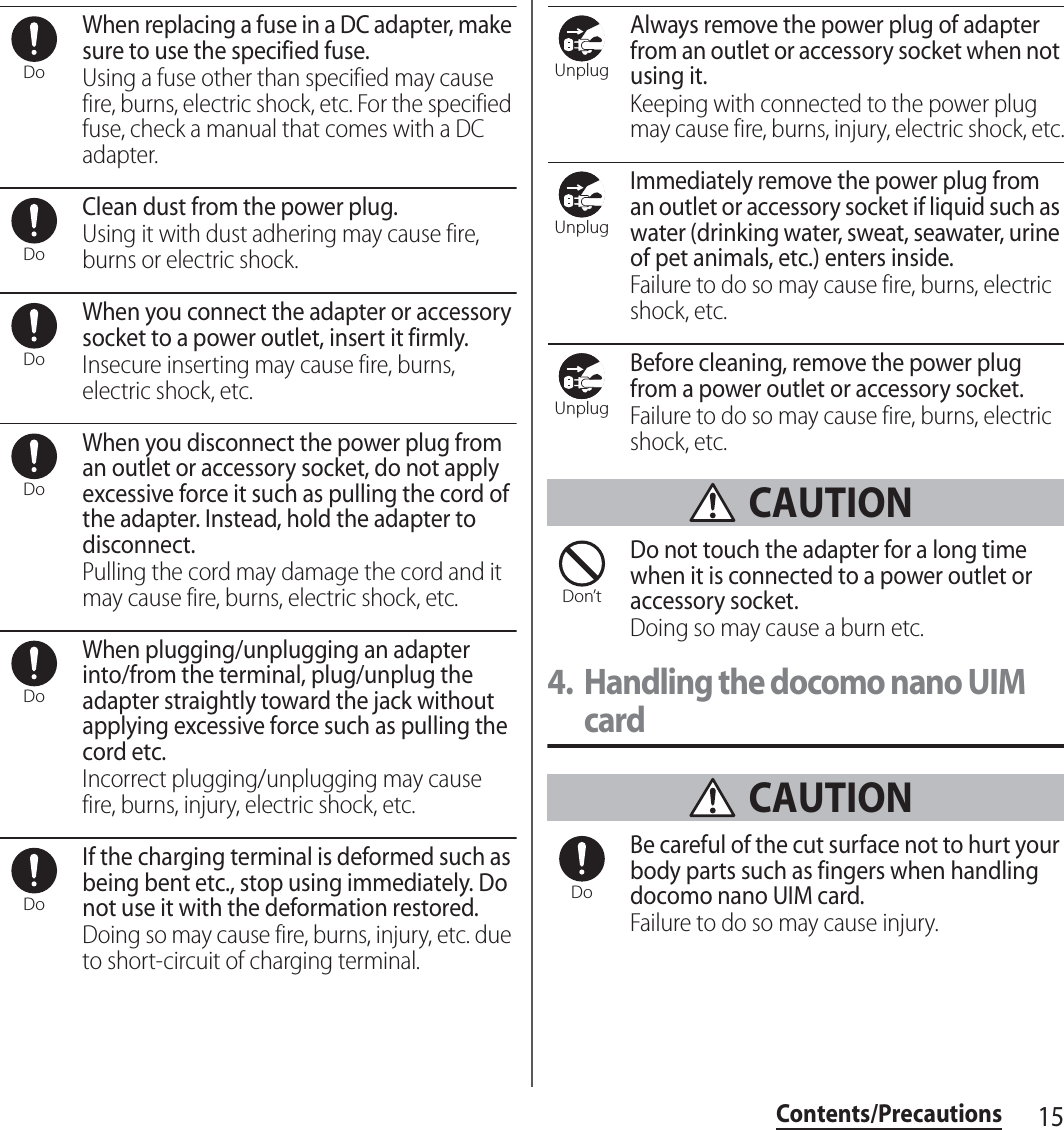 15Contents/PrecautionsWhen replacing a fuse in a DC adapter, make sure to use the specified fuse.Using a fuse other than specified may cause fire, burns, electric shock, etc. For the specified fuse, check a manual that comes with a DC adapter.Clean dust from the power plug.Using it with dust adhering may cause fire, burns or electric shock.When you connect the adapter or accessory socket to a power outlet, insert it firmly.Insecure inserting may cause fire, burns, electric shock, etc.When you disconnect the power plug from an outlet or accessory socket, do not apply excessive force it such as pulling the cord of the adapter. Instead, hold the adapter to disconnect.Pulling the cord may damage the cord and it may cause fire, burns, electric shock, etc.When plugging/unplugging an adapter into/from the terminal, plug/unplug the adapter straightly toward the jack without applying excessive force such as pulling the cord etc.Incorrect plugging/unplugging may cause fire, burns, injury, electric shock, etc.If the charging terminal is deformed such as being bent etc., stop using immediately. Do not use it with the deformation restored.Doing so may cause fire, burns, injury, etc. due to short-circuit of charging terminal.Always remove the power plug of adapter from an outlet or accessory socket when not using it.Keeping with connected to the power plug may cause fire, burns, injury, electric shock, etc.Immediately remove the power plug from an outlet or accessory socket if liquid such as water (drinking water, sweat, seawater, urine of pet animals, etc.) enters inside.Failure to do so may cause fire, burns, electric shock, etc.Before cleaning, remove the power plug from a power outlet or accessory socket.Failure to do so may cause fire, burns, electric shock, etc. CAUTIONDo not touch the adapter for a long time when it is connected to a power outlet or accessory socket.Doing so may cause a burn etc.4. Handling the docomo nano UIM card CAUTIONBe careful of the cut surface not to hurt your body parts such as fingers when handling docomo nano UIM card.Failure to do so may cause injury.DoDoDoDoDoDoUnplugUnplugUnplugDon’tDo