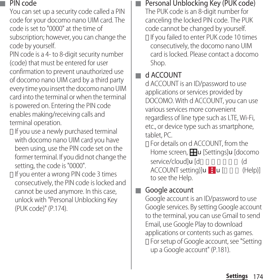 174Settings■ PIN codeYou can set up a security code called a PIN code for your docomo nano UIM card. The code is set to &quot;0000&quot; at the time of subscription; however, you can change the code by yourself.PIN code is a 4- to 8-digit security number (code) that must be entered for user confirmation to prevent unauthorized use of docomo nano UIM card by a third party every time you insert the docomo nano UIM card into the terminal or when the terminal is powered on. Entering the PIN code enables making/receiving calls and terminal operation.･If you use a newly purchased terminal with docomo nano UIM card you have been using, use the PIN code set on the former terminal. If you did not change the setting, the code is &quot;0000&quot;.･If you enter a wrong PIN code 3 times consecutively, the PIN code is locked and cannot be used anymore. In this case, unlock with &quot;Personal Unblocking Key (PUK code)&quot; (P.174).■ Personal Unblocking Key (PUK code)The PUK code is an 8-digit number for canceling the locked PIN code. The PUK code cannot be changed by yourself.･If you failed to enter PUK code 10 times consecutively, the docomo nano UIM card is locked. Please contact a docomo Shop.■ d ACCOUNTd ACCOUNT is an ID/password to use applications or services provided by DOCOMO. With d ACCOUNT, you can use various services more convenient regardless of line type such as LTE, Wi-Fi, etc., or device type such as smartphone, tablet, PC.･For details on d ACCOUNT, from the Home screen, u[Settings]u[docomo service/cloud]u[dアカウント設定 (d ACCOUNT setting)]uu[ヘルプ (Help)] to see the Help.■ Google accountGoogle account is an ID/password to use Google services. By setting Google account to the terminal, you can use Gmail to send Email, use Google Play to download applications or contents such as games.･For setup of Google account, see &quot;Setting up a Google account&quot; (P.181).