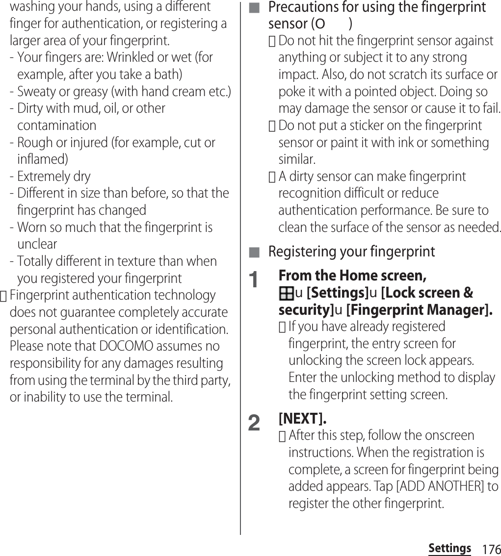 176Settingswashing your hands, using a different finger for authentication, or registering a larger area of your fingerprint.- Your fingers are: Wrinkled or wet (for example, after you take a bath)- Sweaty or greasy (with hand cream etc.)- Dirty with mud, oil, or other contamination- Rough or injured (for example, cut or inflamed)- Extremely dry- Different in size than before, so that the fingerprint has changed- Worn so much that the fingerprint is unclear- Totally different in texture than when you registered your fingerprint･Fingerprint authentication technology does not guarantee completely accurate personal authentication or identification. Please note that DOCOMO assumes no responsibility for any damages resulting from using the terminal by the third party, or inability to use the terminal.■ Precautions for using the fingerprint sensor (O)･Do not hit the fingerprint sensor against anything or subject it to any strong impact. Also, do not scratch its surface or poke it with a pointed object. Doing so may damage the sensor or cause it to fail.･Do not put a sticker on the fingerprint sensor or paint it with ink or something similar.･A dirty sensor can make fingerprint recognition difficult or reduce authentication performance. Be sure to clean the surface of the sensor as needed.■ Registering your fingerprint1From the Home screen, u[Settings]u[Lock screen &amp; security]u[Fingerprint Manager].･If you have already registered fingerprint, the entry screen for unlocking the screen lock appears. Enter the unlocking method to display the fingerprint setting screen.2[NEXT].･After this step, follow the onscreen instructions. When the registration is complete, a screen for fingerprint being added appears. Tap [ADD ANOTHER] to register the other fingerprint.