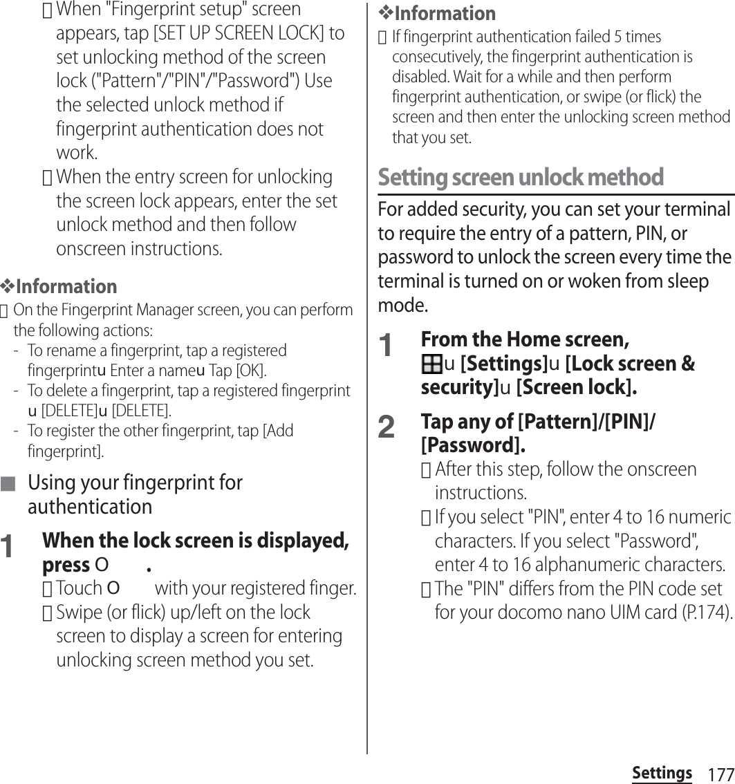 177Settings･When &quot;Fingerprint setup&quot; screen appears, tap [SET UP SCREEN LOCK] to set unlocking method of the screen lock (&quot;Pattern&quot;/&quot;PIN&quot;/&quot;Password&quot;) Use the selected unlock method if fingerprint authentication does not work.･When the entry screen for unlocking the screen lock appears, enter the set unlock method and then follow onscreen instructions.❖Information･On the Fingerprint Manager screen, you can perform the following actions:- To rename a fingerprint, tap a registered fingerprintuEnter a nameuTap [OK].- To delete a fingerprint, tap a registered fingerprintu[DELETE]u[DELETE].- To register the other fingerprint, tap [Add fingerprint].■ Using your fingerprint for authentication1When the lock screen is displayed, press O .･Touch O with your registered finger.･Swipe (or flick) up/left on the lock screen to display a screen for entering unlocking screen method you set.❖Information･If fingerprint authentication failed 5 times consecutively, the fingerprint authentication is disabled. Wait for a while and then perform fingerprint authentication, or swipe (or flick) the screen and then enter the unlocking screen method that you set.Setting screen unlock methodFor added security, you can set your terminal to require the entry of a pattern, PIN, or password to unlock the screen every time the terminal is turned on or woken from sleep mode.1From the Home screen, u[Settings]u[Lock screen &amp; security]u[Screen lock].2Tap any of [Pattern]/[PIN]/[Password].･After this step, follow the onscreen instructions.･If you select &quot;PIN&quot;, enter 4 to 16 numeric characters. If you select &quot;Password&quot;, enter 4 to 16 alphanumeric characters.･The &quot;PIN&quot; differs from the PIN code set for your docomo nano UIM card (P.174).