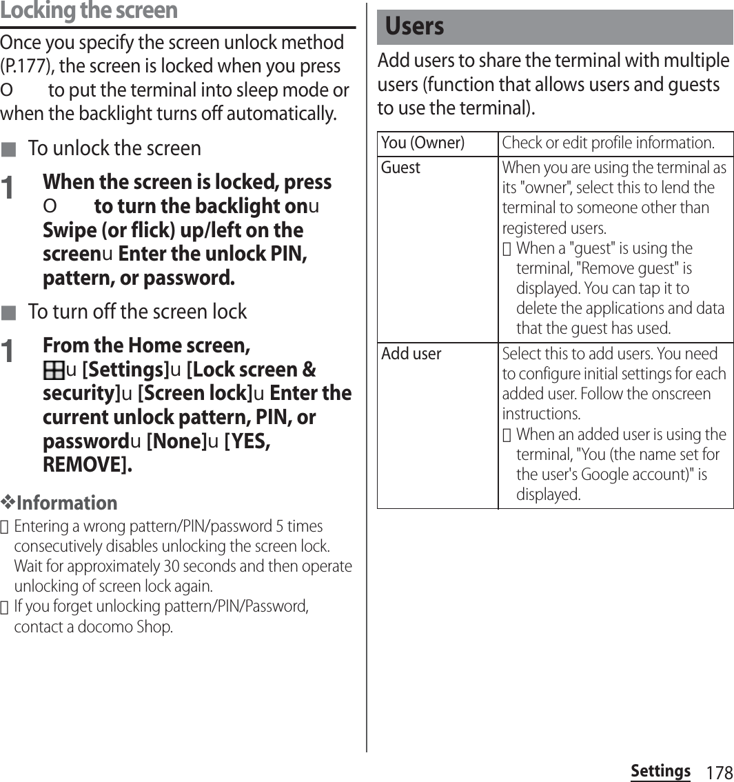 178SettingsLocking the screenOnce you specify the screen unlock method (P.177), the screen is locked when you press O to put the terminal into sleep mode or when the backlight turns off automatically.■ To unlock the screen1When the screen is locked, press O to turn the backlight onuSwipe (or flick) up/left on the screenuEnter the unlock PIN, pattern, or password.■ To turn off the screen lock1From the Home screen, u[Settings]u[Lock screen &amp; security]u[Screen lock]uEnter the current unlock pattern, PIN, or passwordu[None]u[YES, REMOVE].❖Information･Entering a wrong pattern/PIN/password 5 times consecutively disables unlocking the screen lock. Wait for approximately 30 seconds and then operate unlocking of screen lock again.･If you forget unlocking pattern/PIN/Password, contact a docomo Shop.Add users to share the terminal with multiple users (function that allows users and guests to use the terminal).UsersYou (Owner)Check or edit profile information.GuestWhen you are using the terminal as its &quot;owner&quot;, select this to lend the terminal to someone other than registered users.･When a &quot;guest&quot; is using the terminal, &quot;Remove guest&quot; is displayed. You can tap it to delete the applications and data that the guest has used.Add userSelect this to add users. You need to configure initial settings for each added user. Follow the onscreen instructions.･When an added user is using the terminal, &quot;You (the name set for the user&apos;s Google account)&quot; is displayed.