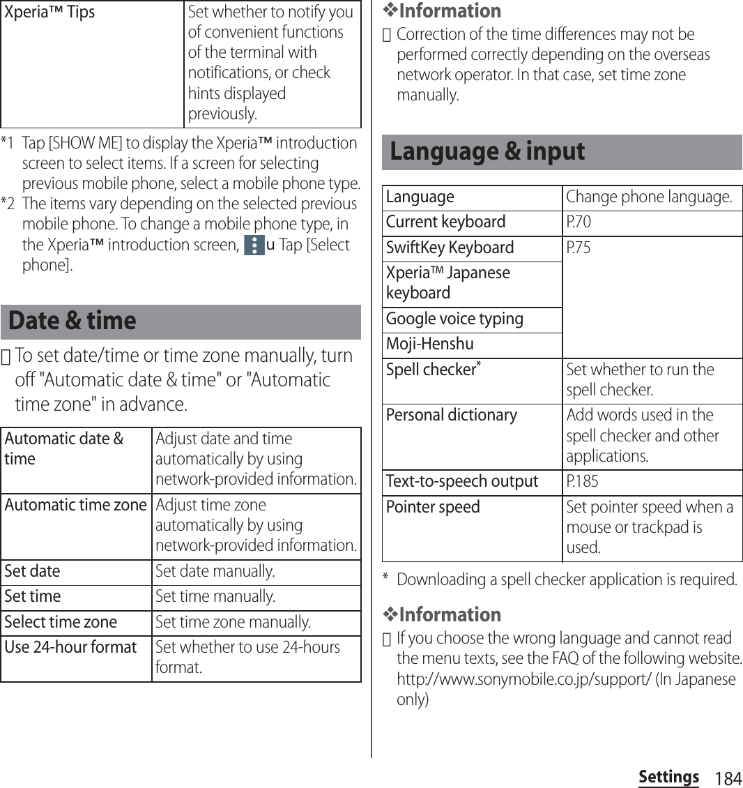 184Settings*1 Tap [SHOW ME] to display the Xperia™ introduction screen to select items. If a screen for selecting previous mobile phone, select a mobile phone type.*2 The items vary depending on the selected previous mobile phone. To change a mobile phone type, in the Xperia™ introduction screen, uTap [Select phone].･To set date/time or time zone manually, turn off &quot;Automatic date &amp; time&quot; or &quot;Automatic time zone&quot; in advance.❖Information･Correction of the time differences may not be performed correctly depending on the overseas network operator. In that case, set time zone manually.* Downloading a spell checker application is required.❖Information･If you choose the wrong language and cannot read the menu texts, see the FAQ of the following website.http://www.sonymobile.co.jp/support/ (In Japanese only)Xperia™ TipsSet whether to notify you of convenient functions of the terminal with notifications, or check hints displayed previously.Date &amp; timeAutomatic date &amp; timeAdjust date and time automatically by using network-provided information.Automatic time zoneAdjust time zone automatically by using network-provided information.Set dateSet date manually.Set timeSet time manually.Select time zoneSet time zone manually.Use 24-hour formatSet whether to use 24-hours format.Language &amp; inputLanguageChange phone language.Current keyboardP. 7 0SwiftKey KeyboardP. 7 5Xperia™ Japanese keyboardGoogle voice typingMoji-HenshuSpell checker*Set whether to run the spell checker.Personal dictionaryAdd words used in the spell checker and other applications.Text-to-speech outputP. 1 8 5Pointer speedSet pointer speed when a mouse or trackpad is used.