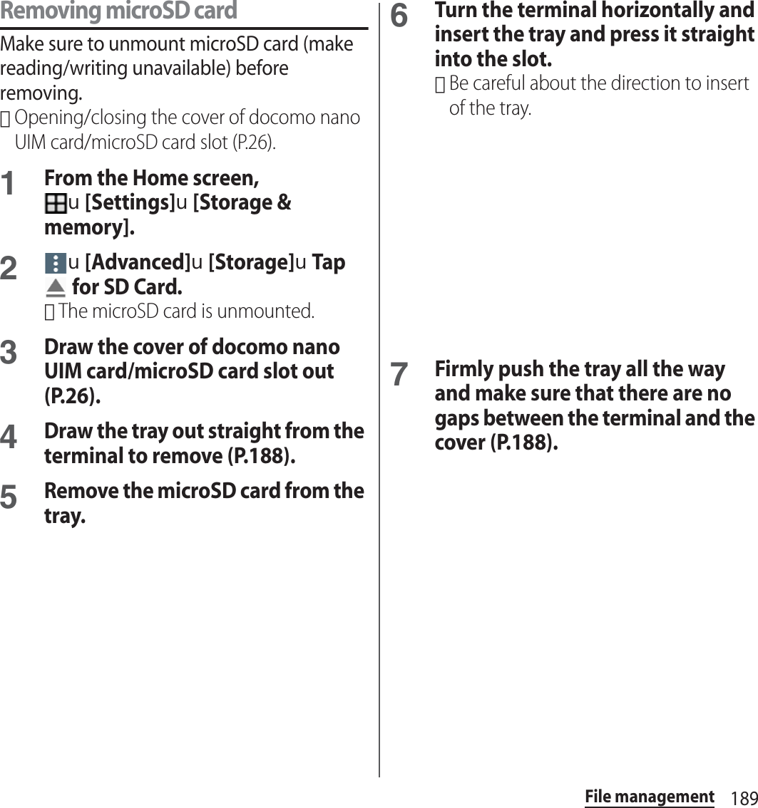 189File managementRemoving microSD cardMake sure to unmount microSD card (make reading/writing unavailable) before removing.･Opening/closing the cover of docomo nano UIM card/microSD card slot (P.26).1From the Home screen, u[Settings]u[Storage &amp; memory].2u[Advanced]u[Storage]uTap  for SD Card.･The microSD card is unmounted.3Draw the cover of docomo nano UIM card/microSD card slot out (P.26).4Draw the tray out straight from the terminal to remove (P.188).5Remove the microSD card from the tray.6Turn the terminal horizontally and insert the tray and press it straight into the slot.･Be careful about the direction to insert of the tray.7Firmly push the tray all the way and make sure that there are no gaps between the terminal and the cover (P.188).