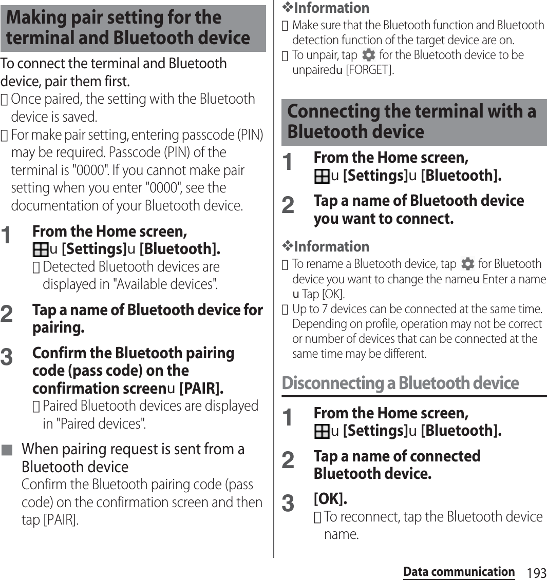 193Data communicationTo connect the terminal and Bluetooth device, pair them first.･Once paired, the setting with the Bluetooth device is saved.･For make pair setting, entering passcode (PIN) may be required. Passcode (PIN) of the terminal is &quot;0000&quot;. If you cannot make pair setting when you enter &quot;0000&quot;, see the documentation of your Bluetooth device.1From the Home screen, u[Settings]u[Bluetooth].･Detected Bluetooth devices are displayed in &quot;Available devices&quot;.2Tap a name of Bluetooth device for pairing.3Confirm the Bluetooth pairing code (pass code) on the confirmation screenu[PAIR].･Paired Bluetooth devices are displayed in &quot;Paired devices&quot;.■ When pairing request is sent from a Bluetooth deviceConfirm the Bluetooth pairing code (pass code) on the confirmation screen and then tap [PAIR].❖Information･Make sure that the Bluetooth function and Bluetooth detection function of the target device are on.･To unpair, tap   for the Bluetooth device to be unpairedu[FORGET].1From the Home screen, u[Settings]u[Bluetooth].2Tap a name of Bluetooth device you want to connect.❖Information･To rename a Bluetooth device, tap   for Bluetooth device you want to change the nameuEnter a nameuTap [OK].･Up to 7 devices can be connected at the same time. Depending on profile, operation may not be correct or number of devices that can be connected at the same time may be different.Disconnecting a Bluetooth device1From the Home screen, u[Settings]u[Bluetooth].2Tap a name of connected Bluetooth device.3[OK].･To reconnect, tap the Bluetooth device name.Making pair setting for the terminal and Bluetooth deviceConnecting the terminal with a Bluetooth device