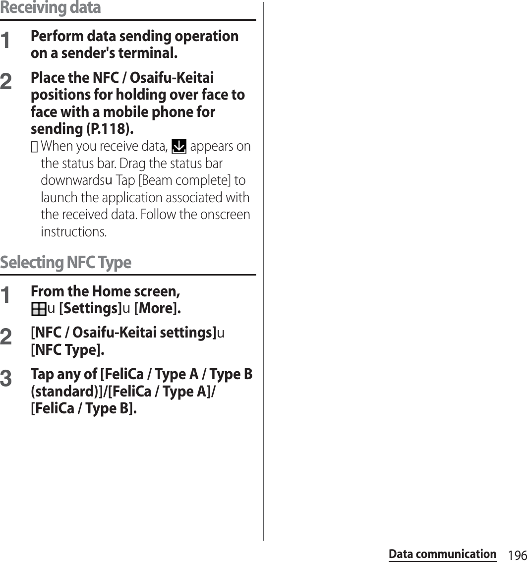 196Data communicationReceiving data1Perform data sending operation on a sender&apos;s terminal.2Place the NFC / Osaifu-Keitai positions for holding over face to face with a mobile phone for sending (P.118).･When you receive data,   appears on the status bar. Drag the status bar downwardsuTap [Beam complete] to launch the application associated with the received data. Follow the onscreen instructions.Selecting NFC Type1From the Home screen, u[Settings]u[More].2[NFC / Osaifu-Keitai settings]u[NFC Type].3Tap any of [FeliCa / Type A / Type B (standard)]/[FeliCa / Type A]/[FeliCa / Type B].