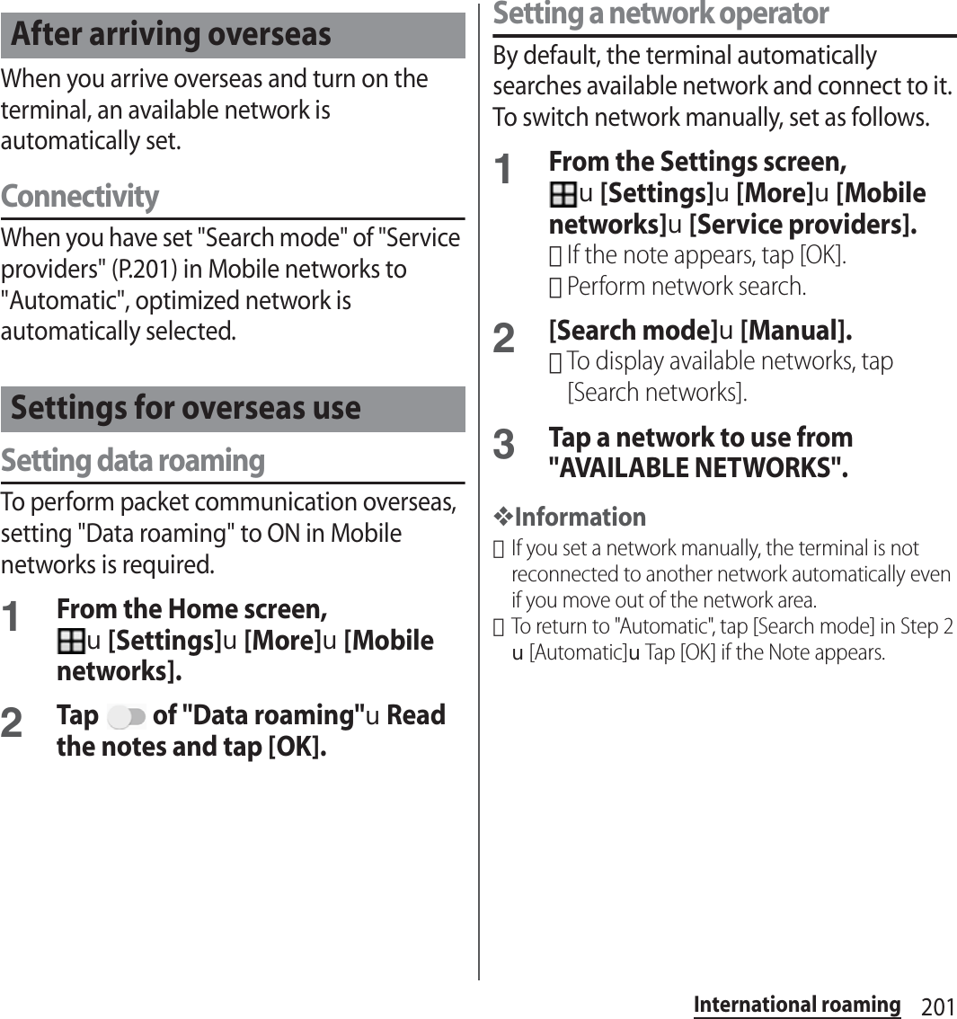 201International roamingWhen you arrive overseas and turn on the terminal, an available network is automatically set.ConnectivityWhen you have set &quot;Search mode&quot; of &quot;Service providers&quot; (P.201) in Mobile networks to &quot;Automatic&quot;, optimized network is automatically selected.Setting data roamingTo perform packet communication overseas, setting &quot;Data roaming&quot; to ON in Mobile networks is required.1From the Home screen, u[Settings]u[More]u[Mobile networks].2Tap   of &quot;Data roaming&quot;uRead the notes and tap [OK].Setting a network operatorBy default, the terminal automatically searches available network and connect to it. To switch network manually, set as follows.1From the Settings screen, u[Settings]u[More]u[Mobile networks]u[Service providers].･If the note appears, tap [OK].･Perform network search.2[Search mode]u[Manual].･To display available networks, tap [Search networks].3Tap a network to use from &quot;AVAILABLE NETWORKS&quot;.❖Information･If you set a network manually, the terminal is not reconnected to another network automatically even if you move out of the network area.･To return to &quot;Automatic&quot;, tap [Search mode] in Step 2u[Automatic]uTap [OK] if the Note appears.After arriving overseasSettings for overseas use