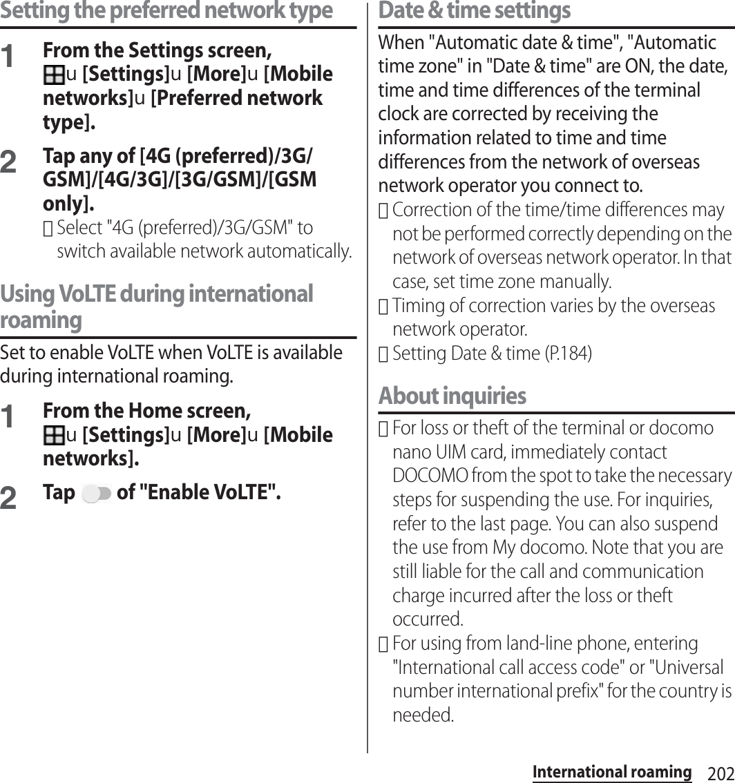 202International roamingSetting the preferred network type1From the Settings screen, u[Settings]u[More]u[Mobile networks]u[Preferred network type].2Tap any of [4G (preferred)/3G/GSM]/[4G/3G]/[3G/GSM]/[GSM only].･Select &quot;4G (preferred)/3G/GSM&quot; to switch available network automatically.Using VoLTE during international roamingSet to enable VoLTE when VoLTE is available during international roaming.1From the Home screen, u[Settings]u[More]u[Mobile networks].2Tap   of &quot;Enable VoLTE&quot;.Date &amp; time settingsWhen &quot;Automatic date &amp; time&quot;, &quot;Automatic time zone&quot; in &quot;Date &amp; time&quot; are ON, the date, time and time differences of the terminal clock are corrected by receiving the information related to time and time differences from the network of overseas network operator you connect to. ･Correction of the time/time differences may not be performed correctly depending on the network of overseas network operator. In that case, set time zone manually.･Timing of correction varies by the overseas network operator.･Setting Date &amp; time (P.184)About inquiries･For loss or theft of the terminal or docomo nano UIM card, immediately contact DOCOMO from the spot to take the necessary steps for suspending the use. For inquiries, refer to the last page. You can also suspend the use from My docomo. Note that you are still liable for the call and communication charge incurred after the loss or theft occurred.･For using from land-line phone, entering &quot;International call access code&quot; or &quot;Universal number international prefix&quot; for the country is needed.