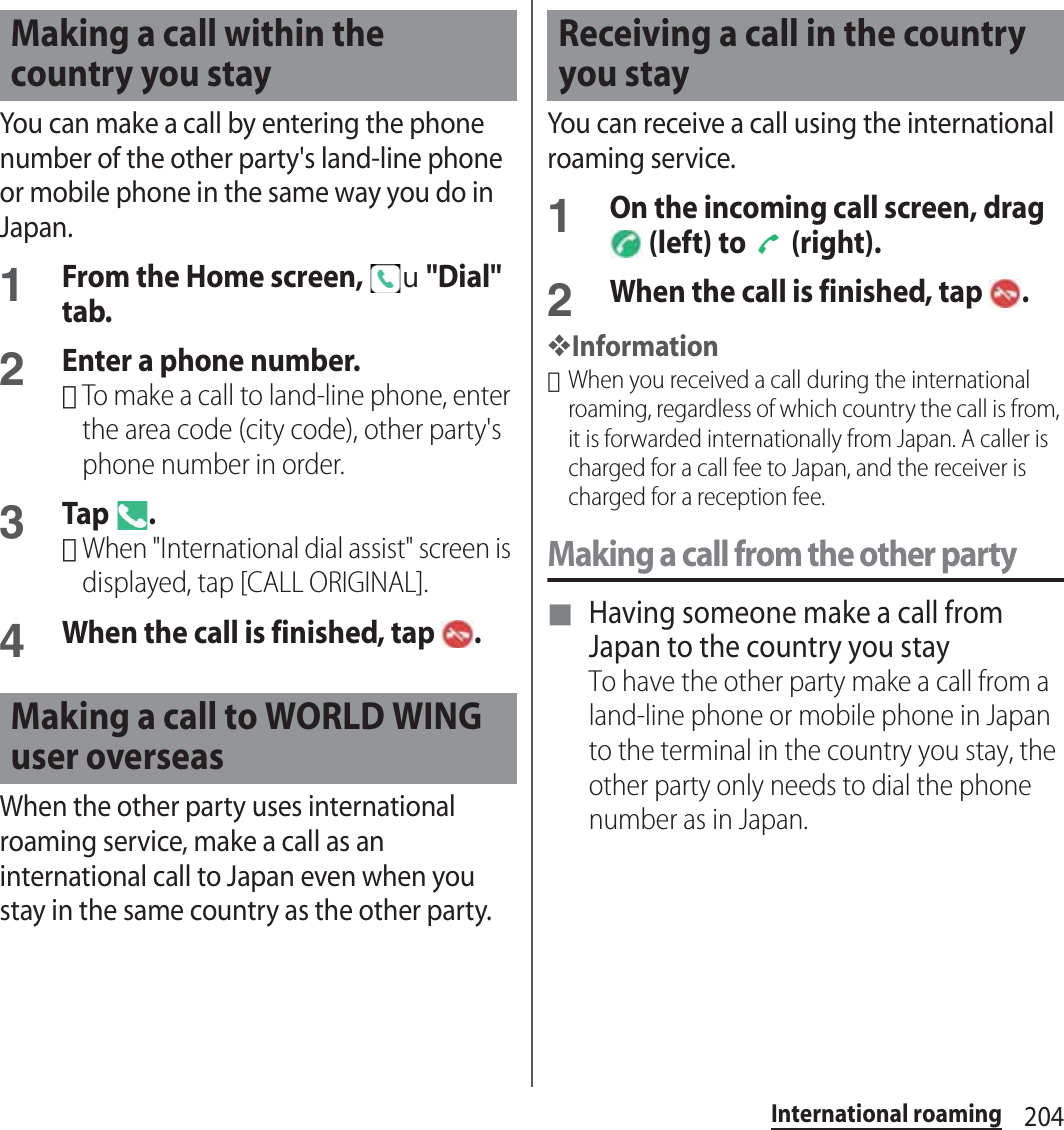 204International roamingYou can make a call by entering the phone number of the other party&apos;s land-line phone or mobile phone in the same way you do in Japan.1From the Home screen, u&quot;Dial&quot; tab.2Enter a phone number.･To make a call to land-line phone, enter the area code (city code), other party&apos;s phone number in order.3Tap .･When &quot;International dial assist&quot; screen is displayed, tap [CALL ORIGINAL].4When the call is finished, tap  .When the other party uses international roaming service, make a call as an international call to Japan even when you stay in the same country as the other party.You can receive a call using the international roaming service.1On the incoming call screen, drag  (left) to   (right).2When the call is finished, tap  .❖Information･When you received a call during the international roaming, regardless of which country the call is from, it is forwarded internationally from Japan. A caller is charged for a call fee to Japan, and the receiver is charged for a reception fee.Making a call from the other party■ Having someone make a call from Japan to the country you stayTo have the other party make a call from a land-line phone or mobile phone in Japan to the terminal in the country you stay, the other party only needs to dial the phone number as in Japan.Making a call within the country you stayMaking a call to WORLD WING user overseasReceiving a call in the country you stay