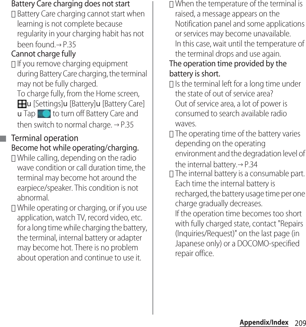 209Appendix/IndexBattery Care charging does not start･Battery Care charging cannot start when learning is not complete because regularity in your charging habit has not been found.→P.35Cannot charge fully･If you remove charging equipment during Battery Care charging, the terminal may not be fully charged.To charge fully, from the Home screen, u[Settings]u[Battery]u[Battery Care]uTap   to turn off Battery Care and then switch to normal charge. →P.35■Terminal operationBecome hot while operating/charging.･While calling, depending on the radio wave condition or call duration time, the terminal may become hot around the earpiece/speaker. This condition is not abnormal.･While operating or charging, or if you use application, watch TV, record video, etc. for a long time while charging the battery, the terminal, internal battery or adapter may become hot. There is no problem about operation and continue to use it.･When the temperature of the terminal is raised, a message appears on the Notification panel and some applications or services may become unavailable.In this case, wait until the temperature of the terminal drops and use again.The operation time provided by the battery is short.･Is the terminal left for a long time under the state of out of service area?Out of service area, a lot of power is consumed to search available radio waves.･The operating time of the battery varies depending on the operating environment and the degradation level of the internal battery.→P.34･The internal battery is a consumable part. Each time the internal battery is recharged, the battery usage time per one charge gradually decreases.If the operation time becomes too short with fully charged state, contact &quot;Repairs (Inquiries/Request)&quot; on the last page (in Japanese only) or a DOCOMO-specified repair office.