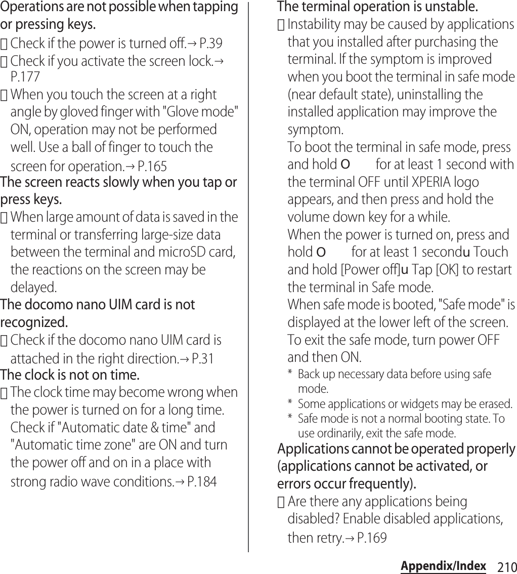 210Appendix/IndexOperations are not possible when tapping or pressing keys.･Check if the power is turned off.→P.39･Check if you activate the screen lock.→P.177･When you touch the screen at a right angle by gloved finger with &quot;Glove mode&quot; ON, operation may not be performed well. Use a ball of finger to touch the screen for operation.→P.165The screen reacts slowly when you tap or press keys.･When large amount of data is saved in the terminal or transferring large-size data between the terminal and microSD card, the reactions on the screen may be delayed.The docomo nano UIM card is not recognized.･Check if the docomo nano UIM card is attached in the right direction.→P.31The clock is not on time.･The clock time may become wrong when the power is turned on for a long time. Check if &quot;Automatic date &amp; time&quot; and &quot;Automatic time zone&quot; are ON and turn the power off and on in a place with strong radio wave conditions.→P.184The terminal operation is unstable.･Instability may be caused by applications that you installed after purchasing the terminal. If the symptom is improved when you boot the terminal in safe mode (near default state), uninstalling the installed application may improve the symptom.To boot the terminal in safe mode, press and hold O for at least 1 second with the terminal OFF until XPERIA logo appears, and then press and hold the volume down key for a while.When the power is turned on, press and hold O for at least 1 seconduTouch and hold [Power off]uTap [OK] to restart the terminal in Safe mode.When safe mode is booted, &quot;Safe mode&quot; is displayed at the lower left of the screen.To exit the safe mode, turn power OFF and then ON.* Back up necessary data before using safe mode.* Some applications or widgets may be erased.* Safe mode is not a normal booting state. To use ordinarily, exit the safe mode.Applications cannot be operated properly (applications cannot be activated, or errors occur frequently).･Are there any applications being disabled? Enable disabled applications, then retry.→P.169