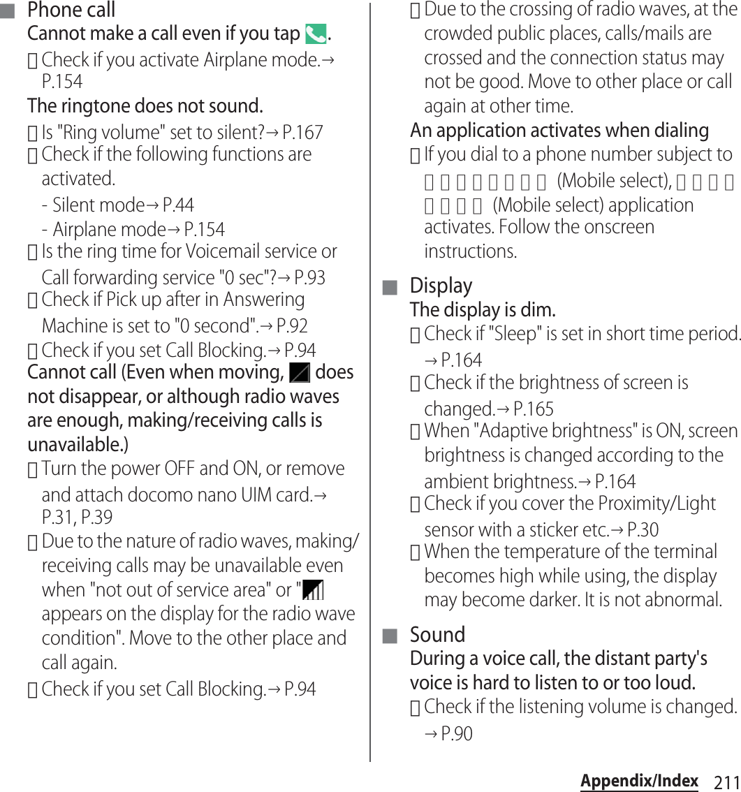 211Appendix/Index■ Phone callCannot make a call even if you tap  .･Check if you activate Airplane mode.→P.154The ringtone does not sound.･Is &quot;Ring volume&quot; set to silent?→P.167･Check if the following functions are activated.-Silent mode→P.44- Airplane mode→P.154･Is the ring time for Voicemail service or Call forwarding service &quot;0 sec&quot;?→P.93･Check if Pick up after in Answering Machine is set to &quot;0 second&quot;.→P.92･Check if you set Call Blocking.→P.94Cannot call (Even when moving,   does not disappear, or although radio waves are enough, making/receiving calls is unavailable.)･Turn the power OFF and ON, or remove and attach docomo nano UIM card.→P.31, P.39･Due to the nature of radio waves, making/receiving calls may be unavailable even when &quot;not out of service area&quot; or &quot;  appears on the display for the radio wave condition&quot;. Move to the other place and call again.･Check if you set Call Blocking.→P.94･Due to the crossing of radio waves, at the crowded public places, calls/mails are crossed and the connection status may not be good. Move to other place or call again at other time.An application activates when dialing･If you dial to a phone number subject to モバイルセレクト (Mobile select), モバイルセレクト (Mobile select) application activates. Follow the onscreen instructions.■ DisplayThe display is dim.･Check if &quot;Sleep&quot; is set in short time period.→P.164･Check if the brightness of screen is changed.→P.165･When &quot;Adaptive brightness&quot; is ON, screen brightness is changed according to the ambient brightness.→P.164･Check if you cover the Proximity/Light sensor with a sticker etc.→P.30･When the temperature of the terminal becomes high while using, the display may become darker. It is not abnormal.■ SoundDuring a voice call, the distant party&apos;s voice is hard to listen to or too loud.･Check if the listening volume is changed.→P.90