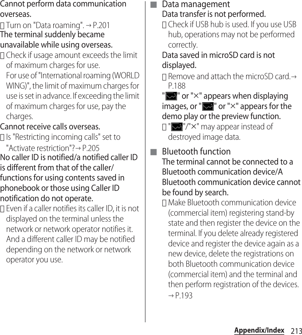 213Appendix/IndexCannot perform data communication overseas.･Turn on &quot;Data roaming&quot;. →P.201The terminal suddenly became unavailable while using overseas.･Check if usage amount exceeds the limit of maximum charges for use.For use of &quot;International roaming (WORLD WING)&quot;, the limit of maximum charges for use is set in advance. If exceeding the limit of maximum charges for use, pay the charges.Cannot receive calls overseas.･Is &quot;Restricting incoming calls&quot; set to &quot;Activate restriction&quot;?→P.205No caller ID is notified/a notified caller ID is different from that of the caller/functions for using contents saved in phonebook or those using Caller ID notification do not operate.･Even if a caller notifies its caller ID, it is not displayed on the terminal unless the network or network operator notifies it. And a different caller ID may be notified depending on the network or network operator you use.■ Data managementData transfer is not performed.･Check if USB hub is used. If you use USB hub, operations may not be performed correctly.Data saved in microSD card is not displayed.･Remove and attach the microSD card.→P.188&quot;&quot; or &quot;u&quot; appears when displaying images, or &quot; &quot; or &quot;u&quot; appears for the demo play or the preview function.･&quot;&quot;/&quot;u&quot; may appear instead of destroyed image data.■ Bluetooth functionThe terminal cannot be connected to a Bluetooth communication device/A Bluetooth communication device cannot be found by search.･Make Bluetooth communication device (commercial item) registering stand-by state and then register the device on the terminal. If you delete already registered device and register the device again as a new device, delete the registrations on both Bluetooth communication device (commercial item) and the terminal and then perform registration of the devices.→P.193