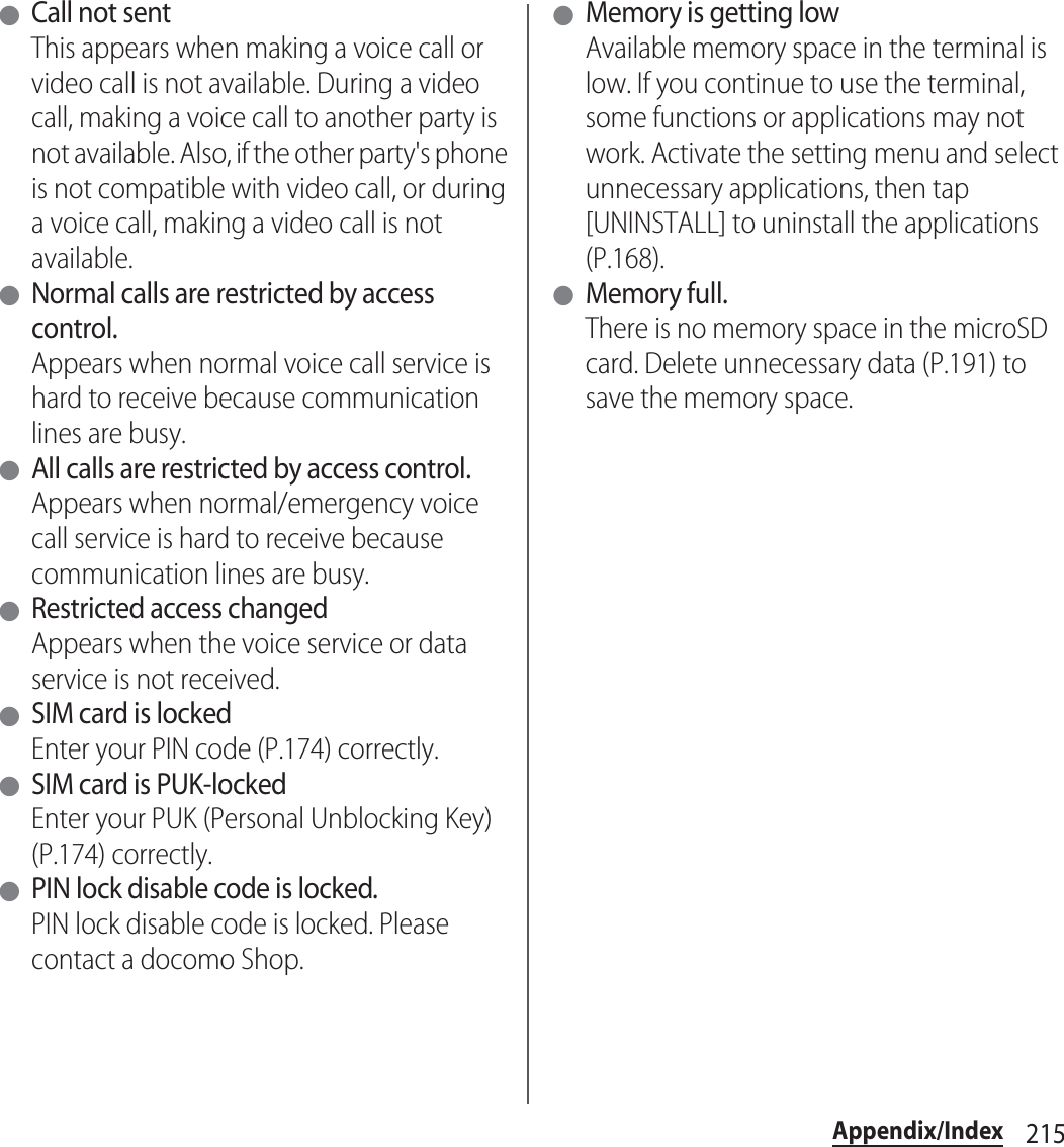 215Appendix/Index ●Call not sentThis appears when making a voice call or video call is not available. During a video call, making a voice call to another party is not available. Also, if the other party&apos;s phone is not compatible with video call, or during a voice call, making a video call is not available. ●Normal calls are restricted by access control.Appears when normal voice call service is hard to receive because communication lines are busy. ●All calls are restricted by access control.Appears when normal/emergency voice call service is hard to receive because communication lines are busy. ●Restricted access changedAppears when the voice service or data service is not received. ●SIM card is lockedEnter your PIN code (P.174) correctly. ●SIM card is PUK-lockedEnter your PUK (Personal Unblocking Key) (P.174) correctly. ●PIN lock disable code is locked.PIN lock disable code is locked. Please contact a docomo Shop. ●Memory is getting lowAvailable memory space in the terminal is low. If you continue to use the terminal, some functions or applications may not work. Activate the setting menu and select unnecessary applications, then tap [UNINSTALL] to uninstall the applications (P.168). ●Memory full.There is no memory space in the microSD card. Delete unnecessary data (P.191) to save the memory space.