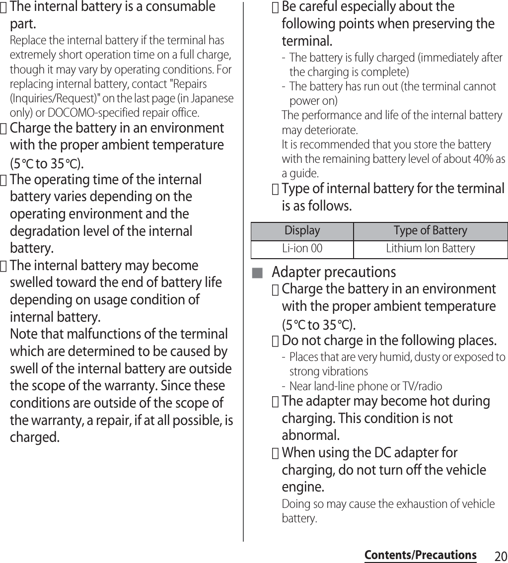 20Contents/Precautions･The internal battery is a consumable part.Replace the internal battery if the terminal has extremely short operation time on a full charge, though it may vary by operating conditions. For replacing internal battery, contact &quot;Repairs (Inquiries/Request)&quot; on the last page (in Japanese only) or DOCOMO-specified repair office.･Charge the battery in an environment with the proper ambient temperature (5℃ to 35℃).･The operating time of the internal battery varies depending on the operating environment and the degradation level of the internal battery.･The internal battery may become swelled toward the end of battery life depending on usage condition of internal battery. Note that malfunctions of the terminal which are determined to be caused by swell of the internal battery are outside the scope of the warranty. Since these conditions are outside of the scope of the warranty, a repair, if at all possible, is charged.･Be careful especially about the following points when preserving the terminal.- The battery is fully charged (immediately after the charging is complete)- The battery has run out (the terminal cannot power on)The performance and life of the internal battery may deteriorate.It is recommended that you store the battery with the remaining battery level of about 40% as a guide.･Type of internal battery for the terminal is as follows.■ Adapter precautions･Charge the battery in an environment with the proper ambient temperature (5℃ to 35℃).･Do not charge in the following places.- Places that are very humid, dusty or exposed to strong vibrations- Near land-line phone or TV/radio･The adapter may become hot during charging. This condition is not abnormal.･When using the DC adapter for charging, do not turn off the vehicle engine.Doing so may cause the exhaustion of vehicle battery.Display Type of BatteryLi-ion 00 Lithium Ion Battery