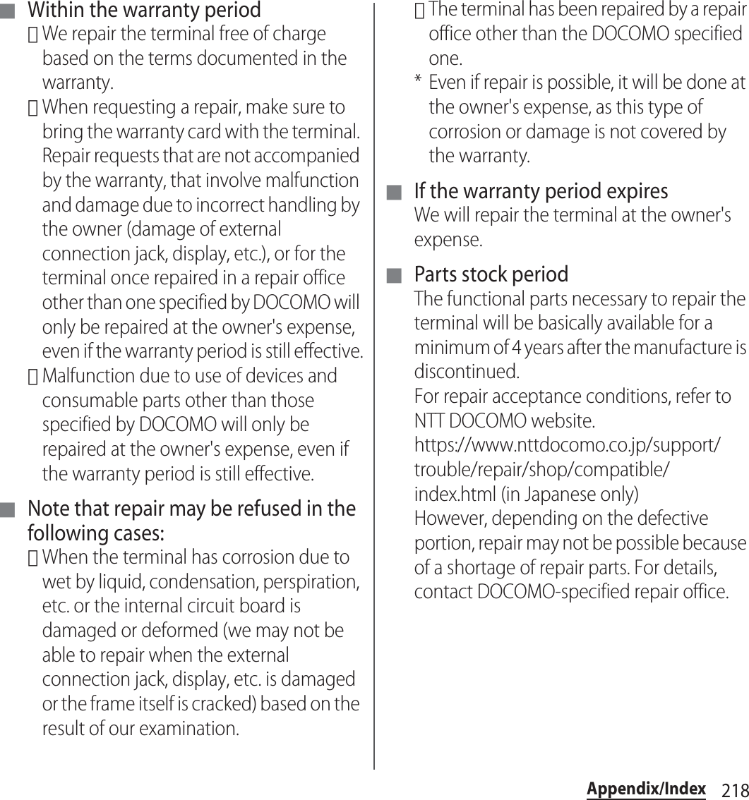 218Appendix/Index■ Within the warranty period･We repair the terminal free of charge based on the terms documented in the warranty.･When requesting a repair, make sure to bring the warranty card with the terminal. Repair requests that are not accompanied by the warranty, that involve malfunction and damage due to incorrect handling by the owner (damage of external connection jack, display, etc.), or for the terminal once repaired in a repair office other than one specified by DOCOMO will only be repaired at the owner&apos;s expense, even if the warranty period is still effective.･Malfunction due to use of devices and consumable parts other than those specified by DOCOMO will only be repaired at the owner&apos;s expense, even if the warranty period is still effective.■ Note that repair may be refused in the following cases:･When the terminal has corrosion due to wet by liquid, condensation, perspiration, etc. or the internal circuit board is damaged or deformed (we may not be able to repair when the external connection jack, display, etc. is damaged or the frame itself is cracked) based on the result of our examination.･The terminal has been repaired by a repair office other than the DOCOMO specified one.* Even if repair is possible, it will be done at the owner&apos;s expense, as this type of corrosion or damage is not covered by the warranty.■ If the warranty period expiresWe will repair the terminal at the owner&apos;s expense.■ Parts stock periodThe functional parts necessary to repair the terminal will be basically available for a minimum of 4 years after the manufacture is discontinued.For repair acceptance conditions, refer to NTT DOCOMO website.https://www.nttdocomo.co.jp/support/trouble/repair/shop/compatible/index.html (in Japanese only)However, depending on the defective portion, repair may not be possible because of a shortage of repair parts. For details, contact DOCOMO-specified repair office.