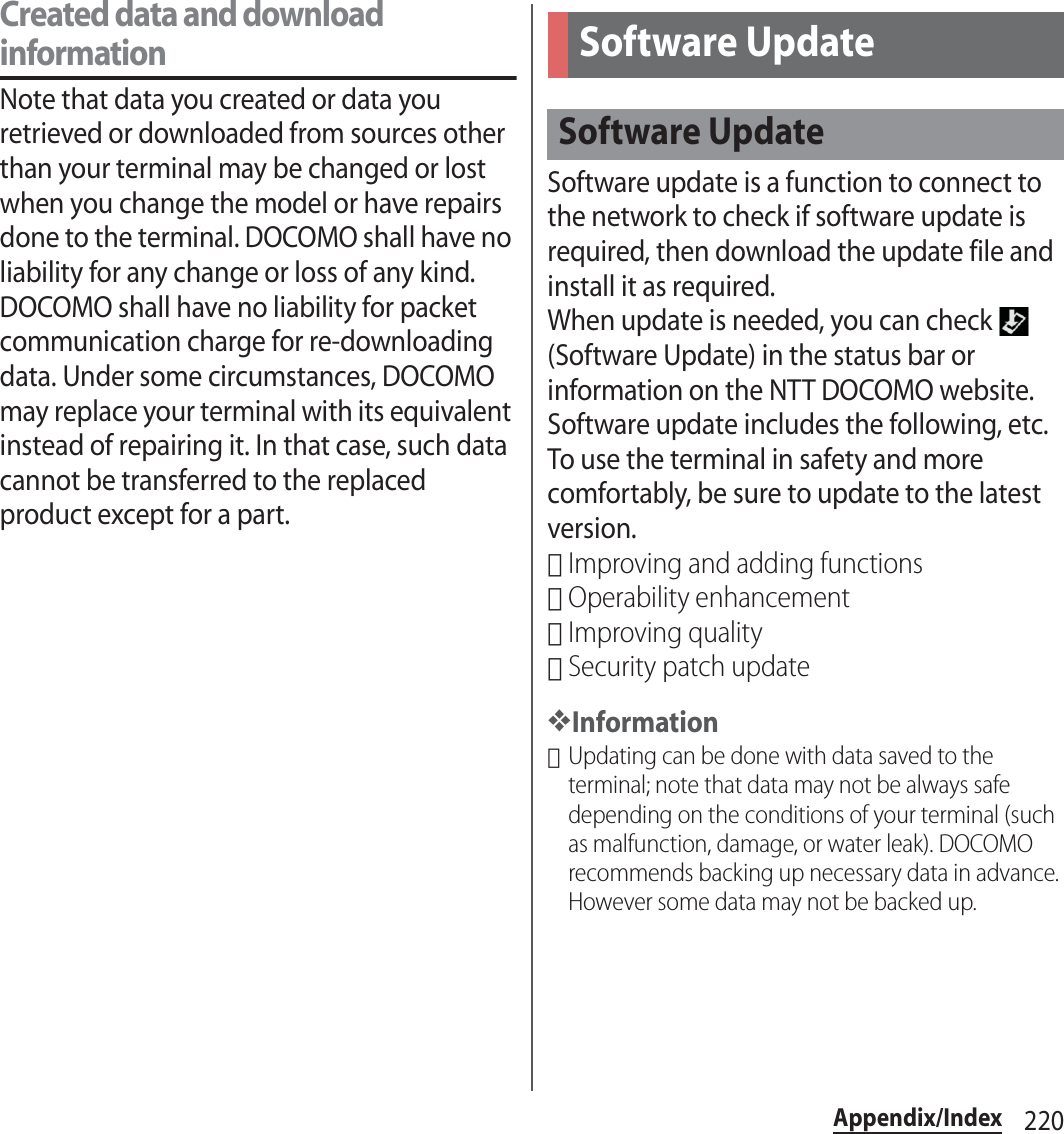 220Appendix/IndexCreated data and download informationNote that data you created or data you retrieved or downloaded from sources other than your terminal may be changed or lost when you change the model or have repairs done to the terminal. DOCOMO shall have no liability for any change or loss of any kind. DOCOMO shall have no liability for packet communication charge for re-downloading data. Under some circumstances, DOCOMO may replace your terminal with its equivalent instead of repairing it. In that case, such data cannot be transferred to the replaced product except for a part.Software update is a function to connect to the network to check if software update is required, then download the update file and install it as required.When update is needed, you can check   (Software Update) in the status bar or information on the NTT DOCOMO website.Software update includes the following, etc. To use the terminal in safety and more comfortably, be sure to update to the latest version.･Improving and adding functions･Operability enhancement･Improving quality･Security patch update❖Information･Updating can be done with data saved to the terminal; note that data may not be always safe depending on the conditions of your terminal (such as malfunction, damage, or water leak). DOCOMO recommends backing up necessary data in advance. However some data may not be backed up.Software UpdateSoftware Update