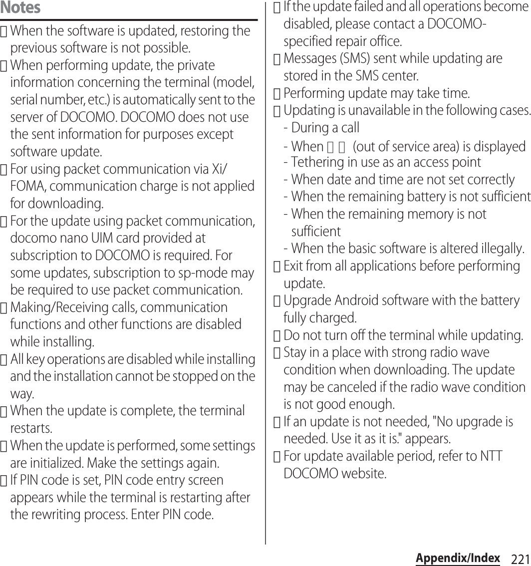 221Appendix/IndexNotes･When the software is updated, restoring the previous software is not possible.･When performing update, the private information concerning the terminal (model, serial number, etc.) is automatically sent to the server of DOCOMO. DOCOMO does not use the sent information for purposes except software update.･For using packet communication via Xi/FOMA, communication charge is not applied for downloading.･For the update using packet communication, docomo nano UIM card provided at subscription to DOCOMO is required. For some updates, subscription to sp-mode may be required to use packet communication.･Making/Receiving calls, communication functions and other functions are disabled while installing.･All key operations are disabled while installing and the installation cannot be stopped on the way.･When the update is complete, the terminal restarts.･When the update is performed, some settings are initialized. Make the settings again.･If PIN code is set, PIN code entry screen appears while the terminal is restarting after the rewriting process. Enter PIN code.･If the update failed and all operations become disabled, please contact a DOCOMO-specified repair office.･Messages (SMS) sent while updating are stored in the SMS center.･Performing update may take time.･Updating is unavailable in the following cases.-During a call- When 圏外 (out of service area) is displayed- Tethering in use as an access point- When date and time are not set correctly- When the remaining battery is not sufficient- When the remaining memory is not sufficient- When the basic software is altered illegally.･Exit from all applications before performing update.･Upgrade Android software with the battery fully charged.･Do not turn off the terminal while updating.･Stay in a place with strong radio wave condition when downloading. The update may be canceled if the radio wave condition is not good enough.･If an update is not needed, &quot;No upgrade is needed. Use it as it is.&quot; appears.･For update available period, refer to NTT DOCOMO website.