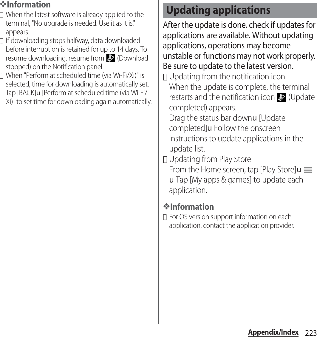 223Appendix/Index❖Information･When the latest software is already applied to the terminal, &quot;No upgrade is needed. Use it as it is.&quot; appears.･If downloading stops halfway, data downloaded before interruption is retained for up to 14 days. To resume downloading, resume from   (Download stopped) on the Notification panel.･When &quot;Perform at scheduled time (via Wi-Fi/Xi)&quot; is selected, time for downloading is automatically set. Tap [BACK]u[Perform at scheduled time (via Wi-Fi/Xi)] to set time for downloading again automatically.After the update is done, check if updates for applications are available. Without updating applications, operations may become unstable or functions may not work properly. Be sure to update to the latest version.･Updating from the notification iconWhen the update is complete, the terminal restarts and the notification icon   (Update completed) appears.Drag the status bar downu[Update completed]uFollow the onscreen instructions to update applications in the update list.･Updating from Play StoreFrom the Home screen, tap [Play Store]uuTap [My apps &amp; games] to update each application.❖Information･For OS version support information on each application, contact the application provider.Updating applications