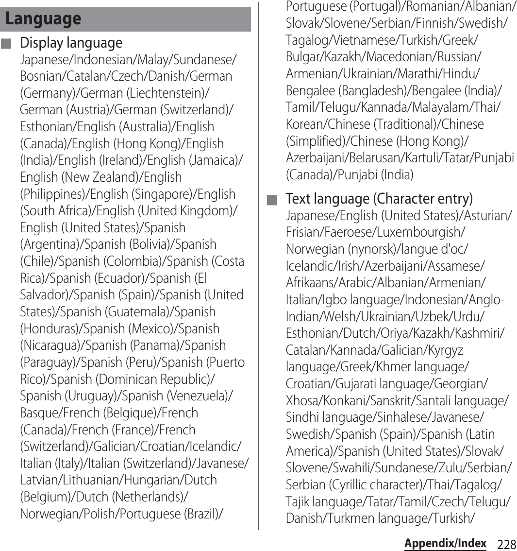 228Appendix/Index■ Display languageJapanese/Indonesian/Malay/Sundanese/Bosnian/Catalan/Czech/Danish/German (Germany)/German (Liechtenstein)/German (Austria)/German (Switzerland)/Esthonian/English (Australia)/English (Canada)/English (Hong Kong)/English (India)/English (Ireland)/English (Jamaica)/English (New Zealand)/English (Philippines)/English (Singapore)/English (South Africa)/English (United Kingdom)/English (United States)/Spanish (Argentina)/Spanish (Bolivia)/Spanish (Chile)/Spanish (Colombia)/Spanish (Costa Rica)/Spanish (Ecuador)/Spanish (El Salvador)/Spanish (Spain)/Spanish (United States)/Spanish (Guatemala)/Spanish (Honduras)/Spanish (Mexico)/Spanish (Nicaragua)/Spanish (Panama)/Spanish (Paraguay)/Spanish (Peru)/Spanish (Puerto Rico)/Spanish (Dominican Republic)/Spanish (Uruguay)/Spanish (Venezuela)/Basque/French (Belgique)/French (Canada)/French (France)/French (Switzerland)/Galician/Croatian/Icelandic/Italian (Italy)/Italian (Switzerland)/Javanese/Latvian/Lithuanian/Hungarian/Dutch (Belgium)/Dutch (Netherlands)/Norwegian/Polish/Portuguese (Brazil)/Portuguese (Portugal)/Romanian/Albanian/Slovak/Slovene/Serbian/Finnish/Swedish/Tagalog/Vietnamese/Turkish/Greek/Bulgar/Kazakh/Macedonian/Russian/Armenian/Ukrainian/Marathi/Hindu/Bengalee (Bangladesh)/Bengalee (India)/Tamil/Telugu/Kannada/Malayalam/Thai/Korean/Chinese (Traditional)/Chinese (Simplified)/Chinese (Hong Kong)/Azerbaijani/Belarusan/Kartuli/Tatar/Punjabi (Canada)/Punjabi (India)■ Text language (Character entry)Japanese/English (United States)/Asturian/Frisian/Faeroese/Luxembourgish/Norwegian (nynorsk)/langue d&apos;oc/Icelandic/Irish/Azerbaijani/Assamese/Afrikaans/Arabic/Albanian/Armenian/Italian/Igbo language/Indonesian/Anglo-Indian/Welsh/Ukrainian/Uzbek/Urdu/Esthonian/Dutch/Oriya/Kazakh/Kashmiri/Catalan/Kannada/Galician/Kyrgyz language/Greek/Khmer language/Croatian/Gujarati language/Georgian/Xhosa/Konkani/Sanskrit/Santali language/Sindhi language/Sinhalese/Javanese/Swedish/Spanish (Spain)/Spanish (Latin America)/Spanish (United States)/Slovak/Slovene/Swahili/Sundanese/Zulu/Serbian/Serbian (Cyrillic character)/Thai/Tagalog/Tajik language/Tatar/Tamil/Czech/Telugu/Danish/Turkmen language/Turkish/Language