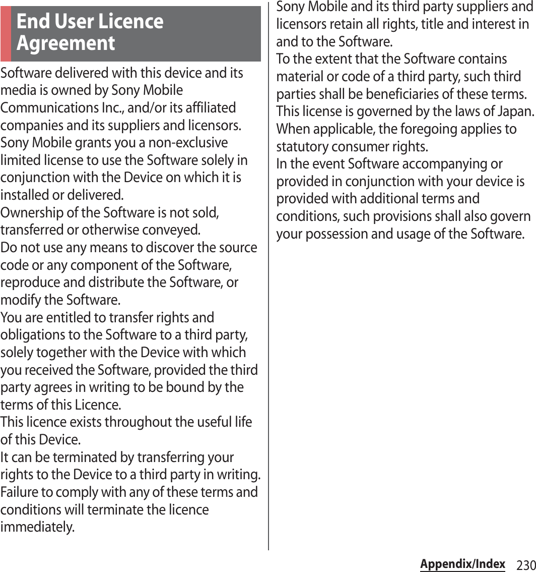 230Appendix/IndexSoftware delivered with this device and its media is owned by Sony Mobile Communications Inc., and/or its affiliated companies and its suppliers and licensors.Sony Mobile grants you a non-exclusive limited license to use the Software solely in conjunction with the Device on which it is installed or delivered.Ownership of the Software is not sold, transferred or otherwise conveyed.Do not use any means to discover the source code or any component of the Software, reproduce and distribute the Software, or modify the Software.You are entitled to transfer rights and obligations to the Software to a third party, solely together with the Device with which you received the Software, provided the third party agrees in writing to be bound by the terms of this Licence.This licence exists throughout the useful life of this Device.It can be terminated by transferring your rights to the Device to a third party in writing.Failure to comply with any of these terms and conditions will terminate the licence immediately.Sony Mobile and its third party suppliers and licensors retain all rights, title and interest in and to the Software.To the extent that the Software contains material or code of a third party, such third parties shall be beneficiaries of these terms.This license is governed by the laws of Japan.When applicable, the foregoing applies to statutory consumer rights.In the event Software accompanying or provided in conjunction with your device is provided with additional terms and conditions, such provisions shall also govern your possession and usage of the Software.End User Licence Agreement