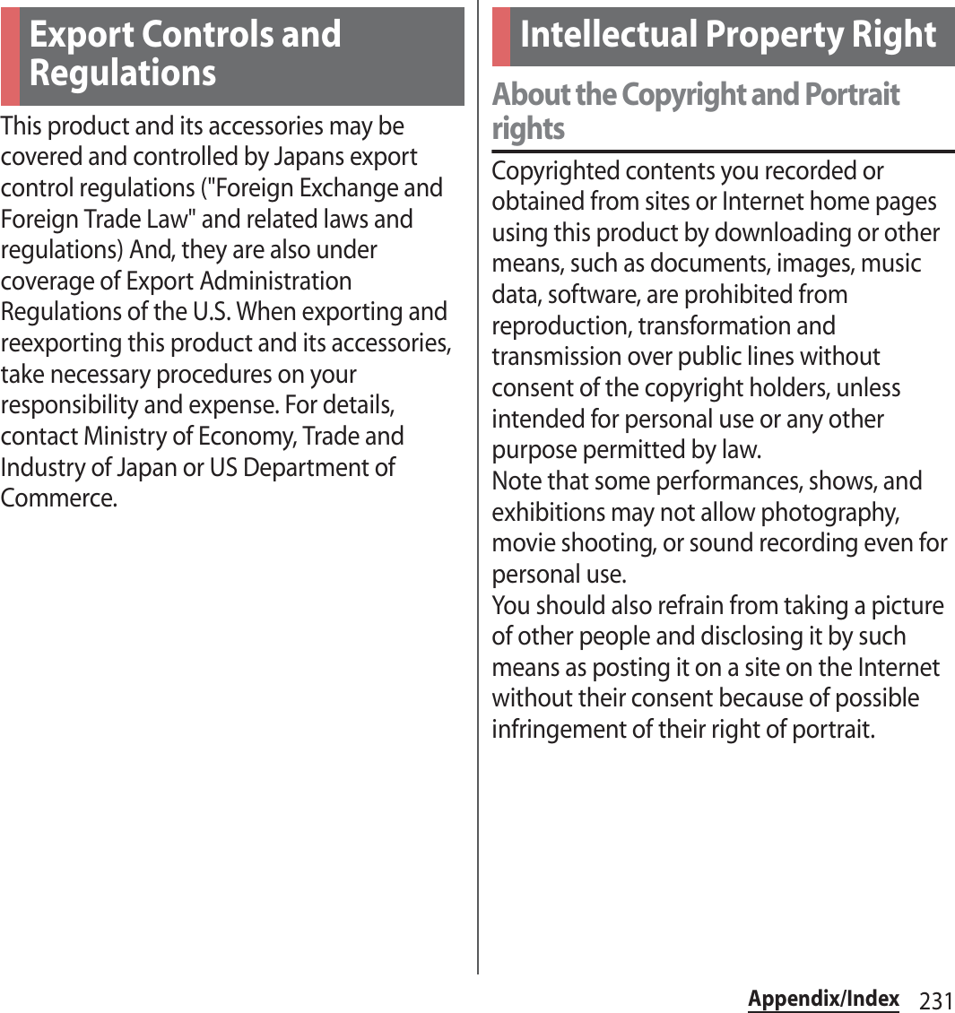 231Appendix/IndexThis product and its accessories may be covered and controlled by Japans export control regulations (&quot;Foreign Exchange and Foreign Trade Law&quot; and related laws and regulations) And, they are also under coverage of Export Administration Regulations of the U.S. When exporting and reexporting this product and its accessories, take necessary procedures on your responsibility and expense. For details, contact Ministry of Economy, Trade and Industry of Japan or US Department of Commerce.About the Copyright and Portrait rightsCopyrighted contents you recorded or obtained from sites or Internet home pages using this product by downloading or other means, such as documents, images, music data, software, are prohibited from reproduction, transformation and transmission over public lines without consent of the copyright holders, unless intended for personal use or any other purpose permitted by law.Note that some performances, shows, and exhibitions may not allow photography, movie shooting, or sound recording even for personal use.You should also refrain from taking a picture of other people and disclosing it by such means as posting it on a site on the Internet without their consent because of possible infringement of their right of portrait.Export Controls and RegulationsIntellectual Property Right