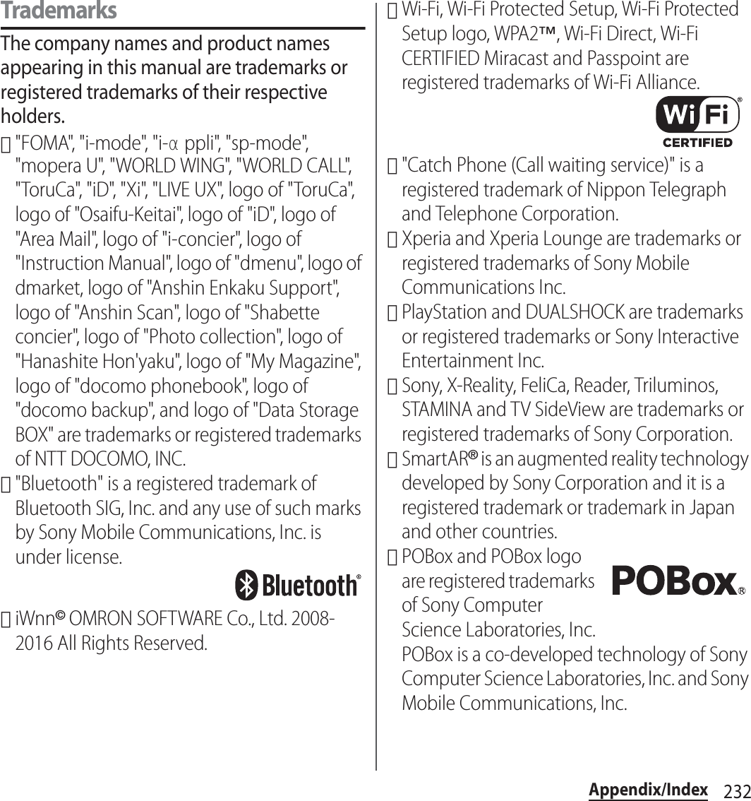 232Appendix/IndexTrademarksThe company names and product names appearing in this manual are trademarks or registered trademarks of their respective holders.･&quot;FOMA&quot;, &quot;i-mode&quot;, &quot;i-αppli&quot;, &quot;sp-mode&quot;, &quot;mopera U&quot;, &quot;WORLD WING&quot;, &quot;WORLD CALL&quot;, &quot;ToruCa&quot;, &quot;iD&quot;, &quot;Xi&quot;, &quot;LIVE UX&quot;, logo of &quot;ToruCa&quot;, logo of &quot;Osaifu-Keitai&quot;, logo of &quot;iD&quot;, logo of &quot;Area Mail&quot;, logo of &quot;i-concier&quot;, logo of &quot;Instruction Manual&quot;, logo of &quot;dmenu&quot;, logo of dmarket, logo of &quot;Anshin Enkaku Support&quot;, logo of &quot;Anshin Scan&quot;, logo of &quot;Shabette concier&quot;, logo of &quot;Photo collection&quot;, logo of &quot;Hanashite Hon&apos;yaku&quot;, logo of &quot;My Magazine&quot;, logo of &quot;docomo phonebook&quot;, logo of &quot;docomo backup&quot;, and logo of &quot;Data Storage BOX&quot; are trademarks or registered trademarks of NTT DOCOMO, INC.･&quot;Bluetooth&quot; is a registered trademark of Bluetooth SIG, Inc. and any use of such marks by Sony Mobile Communications, Inc. is under license.･iWnn© OMRON SOFTWARE Co., Ltd. 2008-2016 All Rights Reserved.･Wi-Fi, Wi-Fi Protected Setup, Wi-Fi Protected Setup logo, WPA2™, Wi-Fi Direct, Wi-Fi CERTIFIED Miracast and Passpoint are registered trademarks of Wi-Fi Alliance.･&quot;Catch Phone (Call waiting service)&quot; is a registered trademark of Nippon Telegraph and Telephone Corporation.･Xperia and Xperia Lounge are trademarks or registered trademarks of Sony Mobile Communications Inc.･PlayStation and DUALSHOCK are trademarks or registered trademarks or Sony Interactive Entertainment Inc.･Sony, X-Reality, FeliCa, Reader, Triluminos, STAMINA and TV SideView are trademarks or registered trademarks of Sony Corporation.･SmartAR® is an augmented reality technology developed by Sony Corporation and it is a registered trademark or trademark in Japan and other countries.･POBox and POBox logo are registered trademarks of Sony Computer Science Laboratories, Inc.POBox is a co-developed technology of Sony Computer Science Laboratories, Inc. and Sony Mobile Communications, Inc.