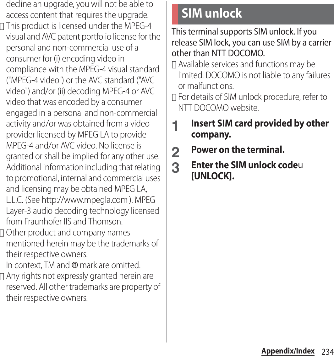 234Appendix/Indexdecline an upgrade, you will not be able to access content that requires the upgrade.･This product is licensed under the MPEG-4 visual and AVC patent portfolio license for the personal and non-commercial use of a consumer for (i) encoding video in compliance with the MPEG-4 visual standard (&quot;MPEG-4 video&quot;) or the AVC standard (&quot;AVC video&quot;) and/or (ii) decoding MPEG-4 or AVC video that was encoded by a consumer engaged in a personal and non-commercial activity and/or was obtained from a video provider licensed by MPEG LA to provide MPEG-4 and/or AVC video. No license is granted or shall be implied for any other use. Additional information including that relating to promotional, internal and commercial uses and licensing may be obtained MPEG LA, L.L.C. (See http://www.mpegla.com ). MPEG Layer-3 audio decoding technology licensed from Fraunhofer IIS and Thomson.･Other product and company names mentioned herein may be the trademarks of their respective owners.In context, TM and ® mark are omitted.･Any rights not expressly granted herein are reserved. All other trademarks are property of their respective owners.This terminal supports SIM unlock. If you release SIM lock, you can use SIM by a carrier other than NTT DOCOMO.･Available services and functions may be limited. DOCOMO is not liable to any failures or malfunctions.･For details of SIM unlock procedure, refer to NTT DOCOMO website.1Insert SIM card provided by other company.2Power on the terminal.3Enter the SIM unlock codeu[UNLOCK].SIM unlock