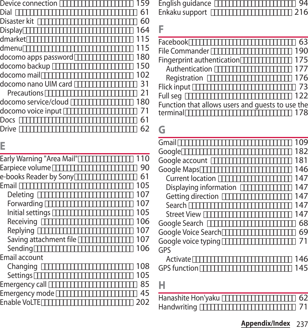 237Appendix/IndexDevice connection････････････････････ 159Dial･････････････････････････････････ 61Disaster kit･･･････････････････････････ 60Display･･････････････････････････････ 164dmarket･････････････････････････････ 115dmenu･･････････････････････････････ 115docomo apps password････････････････ 180docomo backup･･････････････････････ 150docomo mail･････････････････････････ 102docomo nano UIM card･････････････････ 31Precautions･････････････････････････ 21docomo service/cloud･････････････････ 180docomo voice input････････････････････ 71Docs････････････････････････････････ 61Drive････････････････････････････････ 62EEarly Warning &quot;Area Mail&quot;･･･････････････ 110Earpiece volume･･･････････････････････ 90e-books Reader by Sony･････････････････ 61Email･･･････････････････････････････ 105Deleting･･････････････････････････ 107Forwarding････････････････････････ 107Initial settings･･････････････････････ 105Receiving･････････････････････････ 106Replying･･････････････････････････ 107Saving attachment file･･･････････････ 107Sending･･･････････････････････････ 106Email accountChanging･････････････････････････ 108Settings･･･････････････････････････ 105Emergency call････････････････････････ 85Emergency mode･･････････････････････ 45Enable VoLTE･････････････････････････ 202English guidance･･････････････････････ 94Enkaku support･･････････････････････ 216FFacebook･････････････････････････････ 63File Commander･･････････････････････ 190Fingerprint authentication･･････････････ 175Authentication･････････････････････ 177Registration･･･････････････････････ 176Flick input････････････････････････････ 73Full seg･････････････････････････････ 122Function that allows users and guests to use theterminal･････････････････････････････ 178GGmail･･･････････････････････････････ 109Google･･････････････････････････････ 182Google account･･････････････････････ 181Google Maps･････････････････････････ 146Current location････････････････････ 147Displaying information･･････････････ 147Getting direction･･･････････････････ 147Search････････････････････････････ 147Street View････････････････････････ 147Google Search････････････････････････ 68Google Voice Search････････････････････ 69Google voice typing････････････････････ 71GPSActivate･･･････････････････････････ 146GPS function･････････････････････････ 145HHanashite Hon&apos;yaku････････････････････ 62Handwriting･･････････････････････････ 71