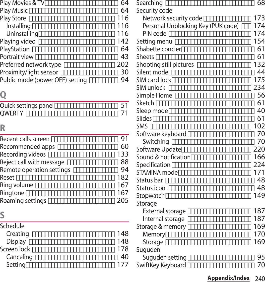 240Appendix/IndexPlay Movies &amp; TV･･･････････････････････ 64Play Music････････････････････････････ 64Play Store･･･････････････････････････ 116Installing･･････････････････････････ 116Uninstalling････････････････････････ 116Playing video････････････････････････ 142PlayStation･･･････････････････････････ 64Portrait view･･････････････････････････ 43Preferred network type････････････････ 202Proximity/light sensor･･････････････････ 30Public mode (power OFF) setting･････････ 94QQuick settings panel････････････････････ 51QWERTY･････････････････････････････ 71RRecent calls screen･････････････････････ 91Recommended apps･･･････････････････ 60Recording videos･････････････････････ 133Reject call with message････････････････ 88Remote operation settings･･････････････ 94Reset･･･････････････････････････････ 182Ring volume･････････････････････････ 167Ringtone････････････････････････････ 167Roaming settings･････････････････････ 205SScheduleCreating･･････････････････････････ 148Display･･･････････････････････････ 148Screen lock･･････････････････････････ 178Canceling･･････････････････････････ 40Setting････････････････････････････ 177Searching････････････････････････････ 68Security codeNetwork security code･･･････････････ 173Personal Unblocking Key (PUK code)･･･ 174PIN code･･････････････････････････ 174Setting menu････････････････････････ 154Shabette concier･･･････････････････････ 61Sheets･･･････････････････････････････ 61Shooting still pictures･････････････････ 132Silent mode･･･････････････････････････ 44SIM card lock･････････････････････････ 175SIM unlock･･････････････････････････ 234Simple Home･････････････････････････ 56Sketch･･･････････････････････････････ 61Sleep mode･･･････････････････････････ 40Slides････････････････････････････････ 61SMS････････････････････････････････ 102Software keyboard･････････････････････ 70Switching･･････････････････････････ 70Software Update･･････････････････････ 220Sound &amp; notification･･･････････････････ 166Specification･････････････････････････ 224STAMINA mode･･･････････････････････ 171Status bar････････････････････････････ 48Status icon･･･････････････････････････ 48Stopwatch･･･････････････････････････ 149StorageExternal storage････････････････････ 187Internal storage････････････････････ 187Storage &amp; memory････････････････････ 169Memory･･･････････････････････････ 170Storage･･･････････････････････････ 169SugudenSuguden setting･････････････････････ 95SwiftKey Keyboard･････････････････････ 70