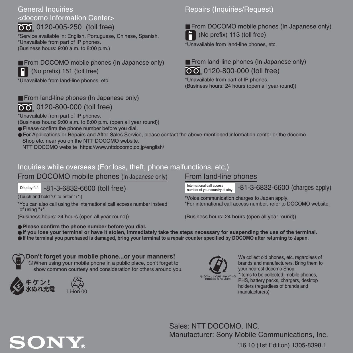 Sales: NTT DOCOMO, INC.Manufacturer: Sony Mobile Communications, Inc.’16.10 (1st Edition) 1305-8398.1General Inquiries &lt;docomo Information Center&gt;0120-005-250  (toll free)*Service available in: English, Portuguese, Chinese, Spanish.*Unavailable from part of IP phones.(Business hours: 9:00 a.m. to 8:00 p.m.)■From DOCOMO mobile phones (In Japanese only)(No prefix) 151 (toll free)*Unavailable from land-line phones, etc.■From land-line phones (In Japanese only)0120-800-000 (toll free)*Unavailable from part of IP phones.(Business hours: 9:00 a.m. to 8:00 p.m. (open all year round))●Please confirm the phone number before you dial.●For Applications or Repairs and After-Sales Service, please contact the above-mentioned information center or the docomo   Shop etc. near you on the NTT DOCOMO website.  NTT DOCOMO website  https://www.nttdocomo.co.jp/english/Inquiries while overseas (For loss, theft, phone malfunctions, etc.)Display &quot;+&quot;-81-3-6832-6600 (toll free)Repairs (Inquiries/Request)■From DOCOMO mobile phones (In Japanese only)(No prefix) 113 (toll free)*Unavailable from land-line phones, etc.■From land-line phones (In Japanese only)0120-800-000 (toll free)*Unavailable from part of IP phones.(Business hours: 24 hours (open all year round))From land-line phonesInternational call access number of your country of stay-81-3-6832-6600 (charges apply)*Voice communication charges to Japan apply.*For international call access number, refer to DOCOMO website.●Please confirm the phone number before you dial.●If you lose your terminal or have it stolen, immediately take the steps necessary for suspending the use of the terminal.●If the terminal you purchased is damaged, bring your terminal to a repair counter specified by DOCOMO after returning to Japan.From DOCOMO mobile phones (In Japanese only)*You can also call using the international call access number instead of using &quot;+&quot;.(Business hours: 24 hours (open all year round)) (Business hours: 24 hours (open all year round))(Touch and hold “0” to enter &quot;+&quot;.)We collect old phones, etc. regardless of brands and manufacturers. Bring them to your nearest docomo Shop.*Items to be collected: mobile phones, PHS, battery packs, chargers, desktop holders (regardless of brands andmanufacturers)Don’t forget your mobile phone...or your manners!٧When using your mobile phone in a public place, don’t forget to show common courtesy and consideration for others around you.Li-ion 00